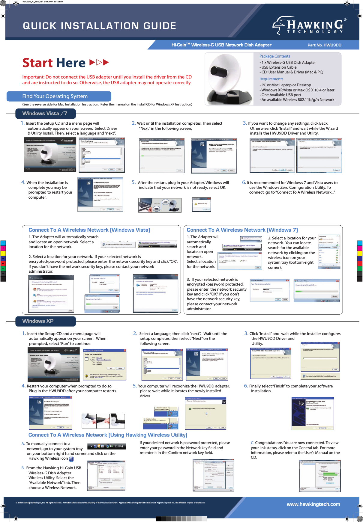 QUICK INSTALLATION GUIDEHi-GainTM Wireless-G USB Network Dish Adapter           Part No. HWU9DD www.hawkingtech.com© 2008 Hawking Technologies, Inc.  All rights reserved.  All trademarks herein are the property of their respective owners.  Apple and Mac are registered trademarks of  Apple Computer, Inc.  No aliation implied or expressed.  Start HereXZXImportant: Do not connect the USB adapter until you install the driver from the CD and are instructed to do so. Otherwise, the USB adapter may not operate correctly.Find Your Operating System(See the reverse side for Mac Installation Instruction.  Refer the manual on the install CD for Windows XP Instruction)Windows Vista /7Windows XPConnect To A Wireless Network [Using Hawking Wireless Utility] Package Contents• 1 x Wireless-G USB Dish Adapter• USB Extension Cable• CD: User Manual &amp; Driver (Mac &amp; PC)Requirements • PC or Mac Laptop or Desktop• Windows XP/Vista or Max OS X 10.4 or later• One Available USB port• An available Wireless 802.11b/g/n NetworkPackage Contents• 1 x Wireless-G USB Dish Adapter• USB Extension Cable• CD: User Manual &amp; Driver (Mac &amp; PC)Requirements • PC or Mac Laptop or Desktop• Windows XP/Vista or Max OS X 10.4 or later• One Available USB port• An available Wireless 802.11b/g/n Network1.Insert the Setup CD and a menu page will automatically appear on your screen.  Select Driver &amp; Utility Install. Then, select a language and “next”.  2.Wait until the installation completes. Then select “Next” in the following screen.3.If you want to change any settings, click Back. Otherwise, click “Install” and wait while the Wizard installs the HWU9DD Driver and Utility.  4.When the installation is complete you may be prompted to restart your computer.5. After the restart, plug in your Adapter. Windows will indicate that your network is not ready, select OK.6. It is recommended for Windows 7 and Vista users to use the Windows Zero Conguration Utility. To connect, go to “Connect To A Wireless Network...”A. To manually connect to a       network, go to your system tray       on your bottom right hand corner and click on the Hawking Wireless icon     .B.  From the Hawking Hi-Gain USB Wireless-G Dish Adapter Wireless Utility. Select the “Available Network” tab. Then choose a Wireless Network.If your desired network is password protected, please enter your password in the Network key eld and re-enter it in the Conrm network key eld.C.Congratulations! You are now connected. To view your link status, click on the General tab. For more information, please refer to the User’s Manual on the CD.Connect To A Wirelelss Network (Windows Vista)1. The Adapter will automatically search and locate an open network. Select a location for the network.  2. Select a location for your network.  If your selected network is encrypted/password protected, please enter  the network security key and click “OK”. If you don’t have the network security key, please contact your network administrator.Connect To A Wireless Network (Windows 7)1. The Adapter will automatically search andlocate an open network. Select a location for the network.  2. Select a location for your network.  You can locate search for the available network by clicking on the wireless icon on your system tray (bottom-right corner).3.  If your selected network is encrypted /password protected, please enter  the network security key and click “OK”. If you don’t have the network security key, please contact your network administrator.1.Insert the Setup CD and a menu page will automatically appear on your screen.  When prompted, select “Run” to continue.2. Select a language, then click “next”.   Wait until the setup completes, then select “Next” on the following screen.3.Click “Install” and  wait while the installer congures the HWU9DD Driver and         Utility.  4.Restart your computer when prompted to do so. Plug in the HWU9DD after your computer restarts.5.Your computer will recognize the HWU9DD adapter, please wait while it locates the newly installed driver. 6.Finally select “Finish” to complete your software installation.CMYCMMYCYCMYKHWU9DD_PC_Final.pdf   6/29/2009   3:51:53 PM