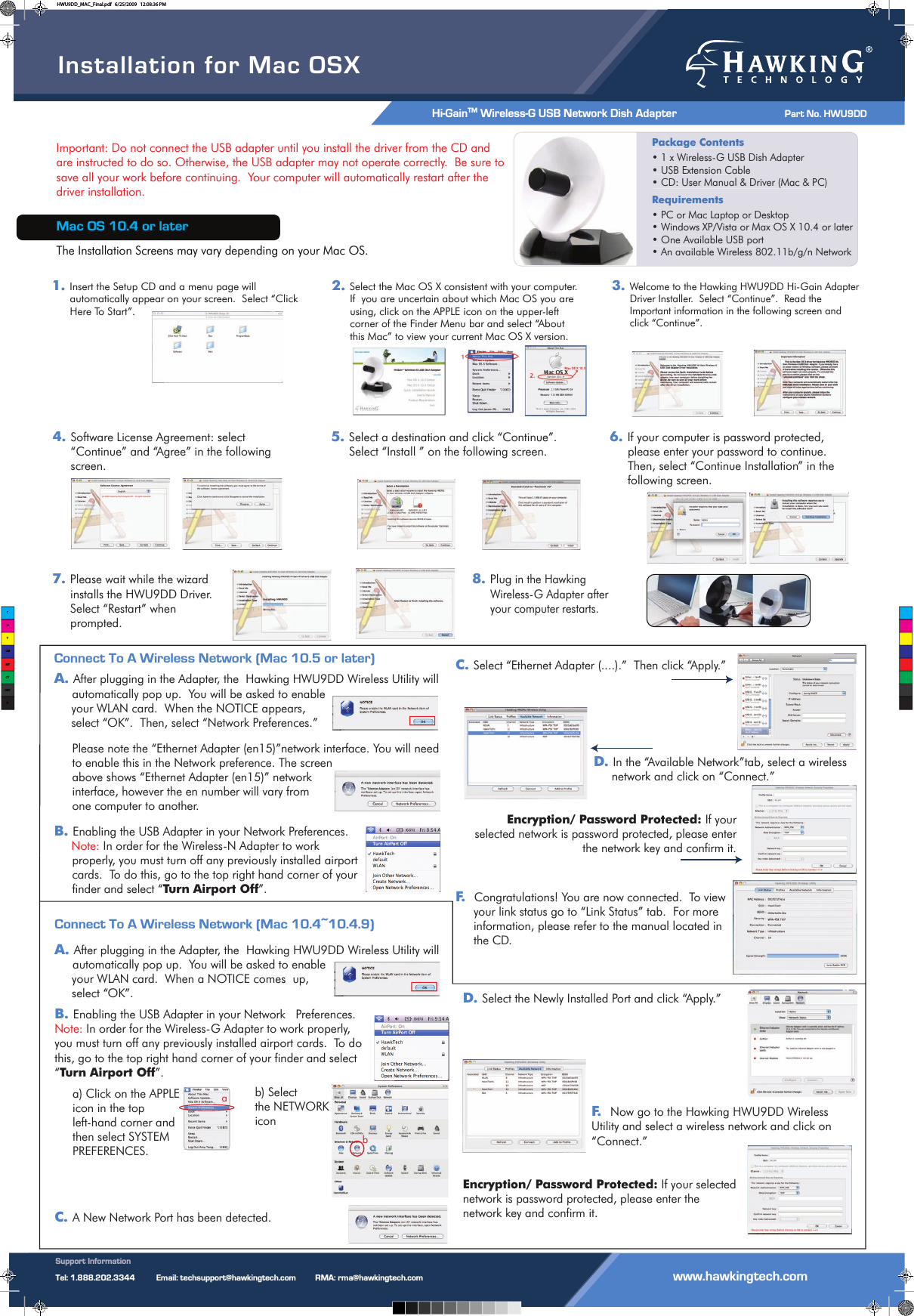 Installation for Mac OSXHi-GainTM Wireless-G USB Network Dish Adapter                 Part No. HWU9DD Support InformationTel: 1.888.202.3344          Email: techsupport@hawkingtech.com         RMA: rma@hawkingtech.com                                          www.hawkingtech.comImportant: Do not connect the USB adapter until you install the driver from the CD and are instructed to do so. Otherwise, the USB adapter may not operate correctly.  Be sure to save all your work before continuing.  Your computer will automatically restart after the driver installation.Mac OS 10.4 or laterThe Installation Screens may vary depending on your Mac OS.Package Contents• 1 x Wireless-G USB Dish Adapter• USB Extension Cable• CD: User Manual &amp; Driver (Mac &amp; PC)Requirements • PC or Mac Laptop or Desktop• Windows XP/Vista or Max OS X 10.4 or later• One Available USB port• An available Wireless 802.11b/g/n NetworkPackage Contents• 1 x Wireless-G USB Dish Adapter• USB Extension Cable• CD: User Manual &amp; Driver (Mac &amp; PC)Requirements• PC or Mac Laptop or Desktop• Windows XP/Vista or Max OS X 10.4 or later• One Available USB port• An available Wireless 802.11b/g/n Network1.Insert the Setup CD and a menu page will automatically appear on your screen.  Select “Click Here To Start”.2.Select the Mac OS X consistent with your computer. If  you are uncertain about which Mac OS you are using, click on the APPLE icon on the upper-left corner of the Finder Menu bar and select “About this Mac” to view your current Mac OS X version.3.Welcome to the Hawking HWU9DD Hi-Gain Adapter Driver Installer.  Select “Continue”.  Read the Important information in the following screen and click “Continue”.4.Software License Agreement: select“Continue” and “Agree” in the following screen.5.Select a destination and click “Continue”. Select “Install ” on the following screen.6.If your computer is password protected, please enter your password to continue. Then, select “Continue Installation” in the following screen.7.Please wait while the wizard installs the HWU9DD Driver.  Select “Restart” when prompted.8.Plug in the Hawking Wireless-G Adapter after your computer restarts.Connect To A Wireless Network (Mac 10.5 or later)A.After plugging in the Adapter, the  Hawking HWU9DD Wireless Utility will automatically pop up.  You will be asked to enable      your WLAN card.  When the NOTICE appears,      select “OK”.  Then, select “Network Preferences.” Please note the “Ethernet Adapter (en15)”network interface. You will need to enable this in the Network preference. The screen above shows “Ethernet Adapter (en15)” network interface, however the en number will vary from one computer to another. B.Enabling the USB Adapter in your Network Preferences.     Note: In order for the Wireless-N Adapter to work properly, you must turn off any previously installed airport cards.  To do this, go to the top right hand corner of your finder and select “Turn Airport Off”.C.Select “Ethernet Adapter (....).”  Then click “Apply.”D. In the “Available Network”tab, select a wireless network and click on “Connect.”Encryption/ Password Protected: If your selected network is password protected, please enter the network key and confirm it.F.  Congratulations! You are now connected.  To view your link status go to “Link Status” tab.  For more information, please refer to the manual located in the CD. Connect To A Wireless Network (Mac 10.4~10.4.9)A.After plugging in the Adapter, the  Hawking HWU9DD Wireless Utility will automatically pop up.  You will be asked to enable      your WLAN card.  When a NOTICE comes  up,      select “OK”.  B.Enabling the USB Adapter in your Network   Preferences.Note: In order for the Wireless-G Adapter to work properly, you must turn off any previously installed airport cards.  To do this, go to the top right hand corner of your finder and select “Turn Airport Off”.a) Click on the APPLEicon in the top left-hand corner and then select SYSTEM PREFERENCES.C.A New Network Port has been detected.  abD. Select the Newly Installed Port and click “Apply.”F.   Now go to the Hawking HWU9DD Wireless Utility and select a wireless network and click on “Connect.”Encryption/ Password Protected: If your selected network is password protected, please enter the network key and confirm it.b) Select the NETWORK iconCMYCMMYCYCMYKHWU9DD_MAC_Final.pdf   6/25/2009   12:08:36 PM