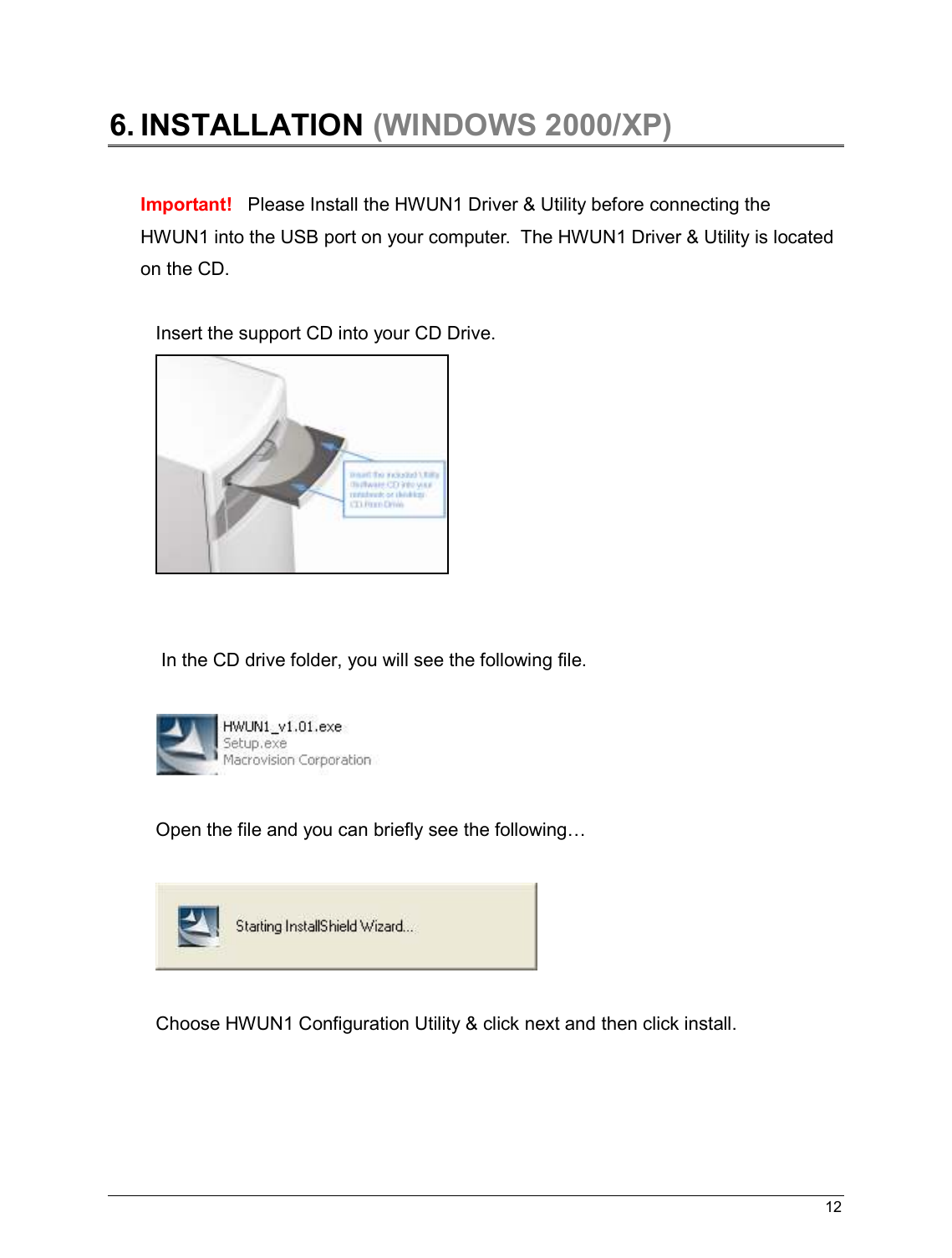   12                                                   6. INSTALLATION (WINDOWS 2000/XP)   Important!   Please Install the HWUN1 Driver &amp; Utility before connecting the HWUN1 into the USB port on your computer.  The HWUN1 Driver &amp; Utility is located on the CD.   Insert the support CD into your CD Drive.     In the CD drive folder, you will see the following file.     Open the file and you can briefly see the following…    Choose HWUN1 Configuration Utility &amp; click next and then click install.  