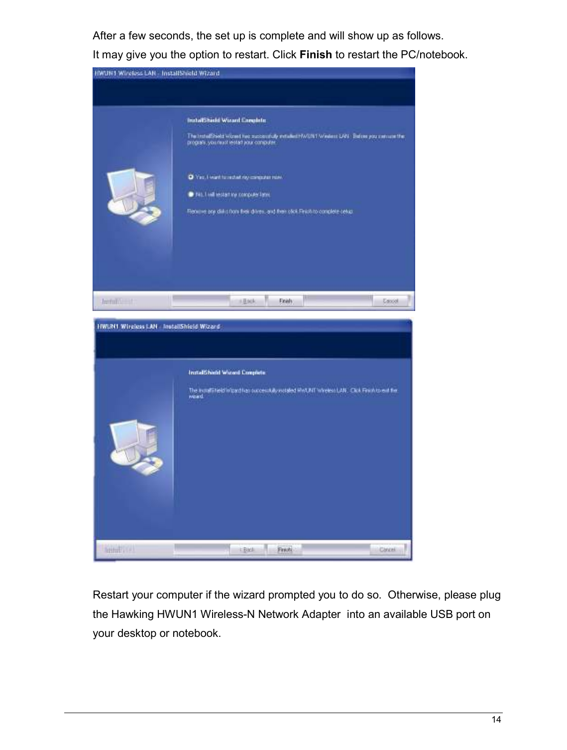   14                                                  After a few seconds, the set up is complete and will show up as follows. It may give you the option to restart. Click Finish to restart the PC/notebook.    Restart your computer if the wizard prompted you to do so.  Otherwise, please plug the Hawking HWUN1 Wireless-N Network Adapter  into an available USB port on your desktop or notebook.     