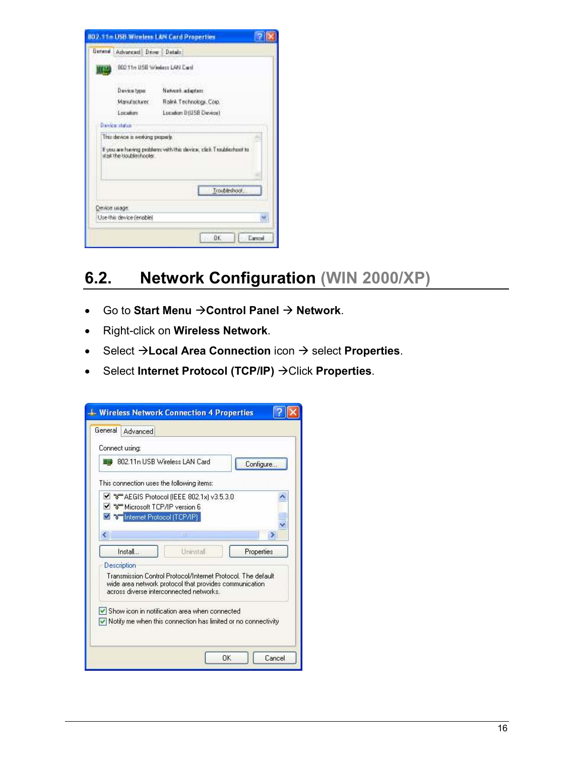   16                                                    6.2.  Network Configuration (WIN 2000/XP)  •  Go to Start Menu Control Panel  Network. •  Right-click on Wireless Network. •  Select Local Area Connection icon  select Properties. •  Select Internet Protocol (TCP/IP) Click Properties.    