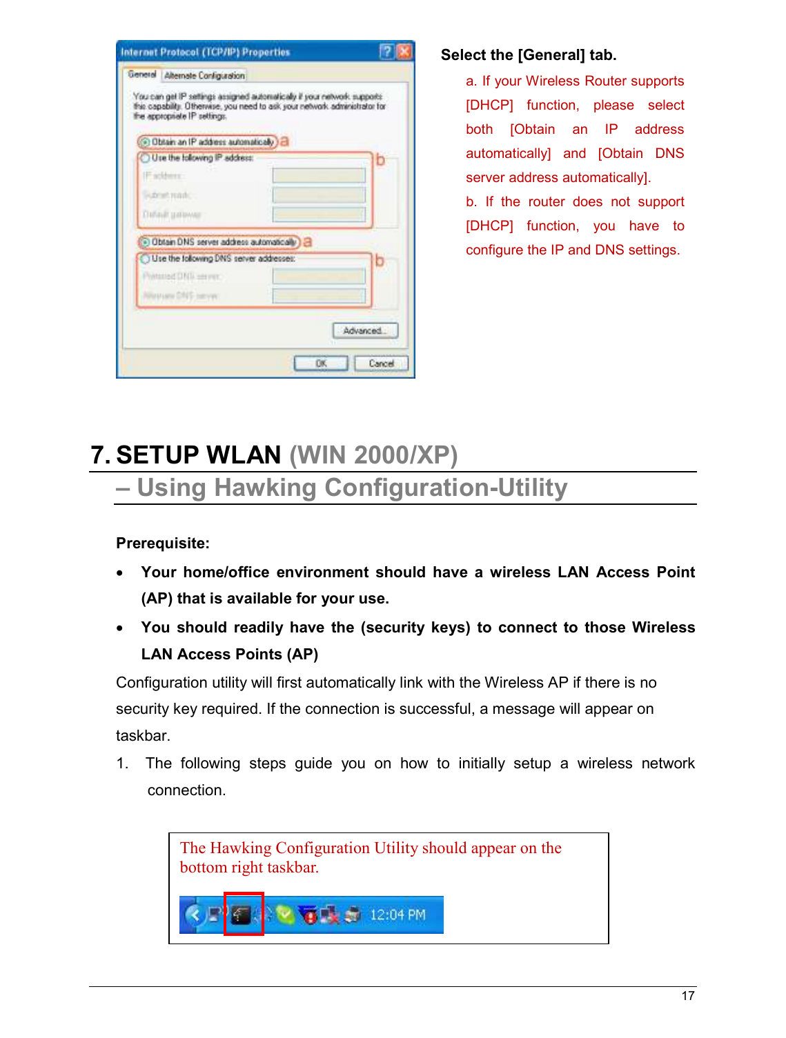   17                                                     7. SETUP WLAN (WIN 2000/XP)  – Using Hawking Configuration-Utility  Prerequisite: • Your  home/office  environment  should  have  a  wireless  LAN  Access  Point (AP) that is available for your use. • You  should  readily  have  the  (security  keys)  to  connect  to  those  Wireless LAN Access Points (AP) Configuration utility will first automatically link with the Wireless AP if there is no security key required. If the connection is successful, a message will appear on taskbar. 1.   The  following  steps  guide  you  on  how  to  initially  setup  a  wireless  network connection. The Hawking Configuration Utility should appear on the bottom right taskbar.    Select the [General] tab. a. If your Wireless Router supports [DHCP]  function,  please  select both  [Obtain  an  IP  address automatically]  and  [Obtain  DNS server address automatically]. b.  If  the  router  does  not  support [DHCP]  function,  you  have  to configure the IP and DNS settings.  