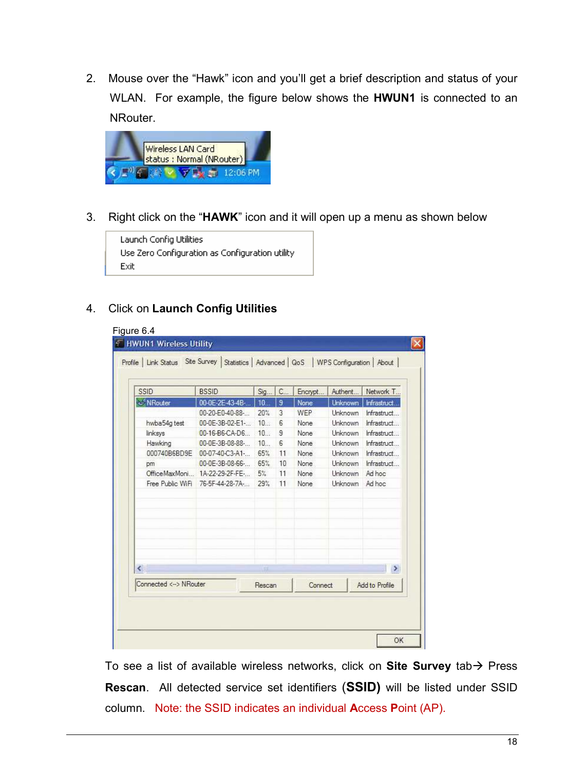   18                                                    2.   Mouse over the “Hawk” icon and you’ll get a brief description and status of your WLAN.   For  example, the  figure below shows  the  HWUN1  is  connected  to  an NRouter.           3.   Right click on the “HAWK” icon and it will open up a menu as shown below   4.   Click on Launch Config Utilities  To  see  a  list  of  available  wireless  networks,  click  on  Site  Survey  tab  Press Rescan.    All  detected  service  set  identifiers (SSID)  will  be  listed  under  SSID column.   Note: the SSID indicates an individual Access Point (AP).  Figure 6.4  