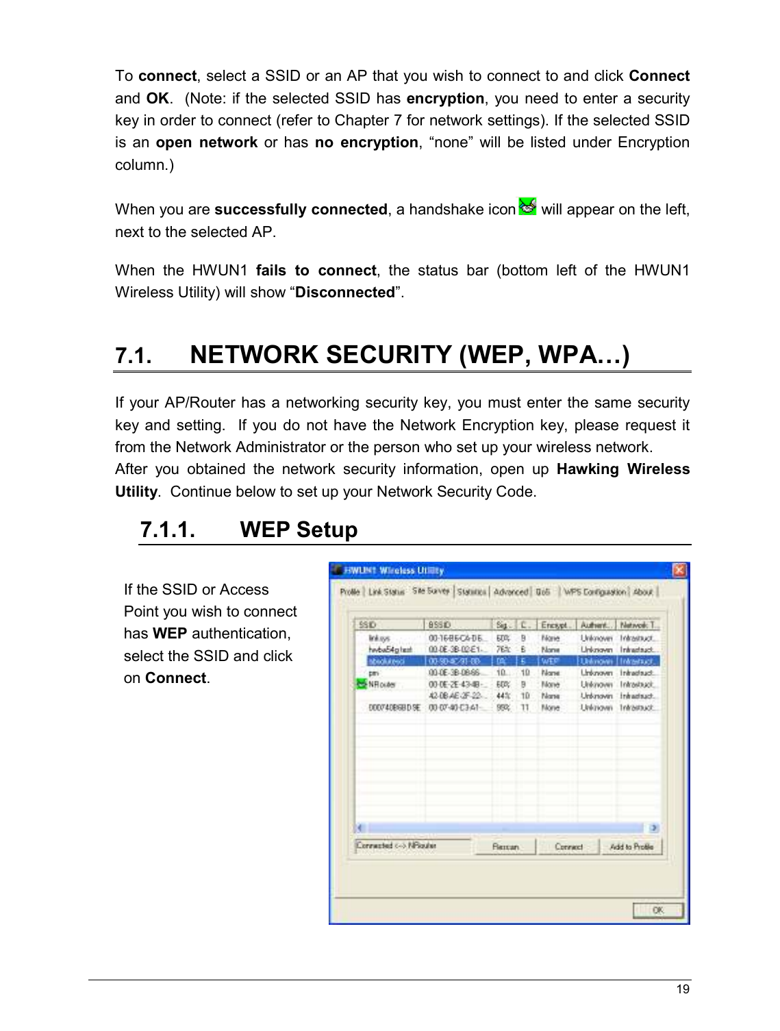   19                                                   To connect, select a SSID or an AP that you wish to connect to and click Connect and OK.  (Note: if the selected SSID has encryption,  you  need to enter a security key in order to connect (refer to Chapter 7 for network settings). If the selected SSID is  an  open  network  or  has  no  encryption,  “none”  will  be  listed  under  Encryption column.)      When you are successfully connected, a handshake icon  will appear on the left, next to the selected AP.  When  the  HWUN1  fails  to  connect,  the  status  bar  (bottom  left  of  the  HWUN1 Wireless Utility) will show “Disconnected”.  7.1. NETWORK SECURITY (WEP, WPA…) If your AP/Router has a networking security key, you must enter the same security key and  setting.   If you do  not have  the Network Encryption key,  please request it from the Network Administrator or the person who set up your wireless network.   After  you  obtained  the  network  security  information,  open  up  Hawking  Wireless Utility.  Continue below to set up your Network Security Code.  7.1.1.  WEP Setup    If the SSID or Access Point you wish to connect has WEP authentication, select the SSID and click on Connect.   