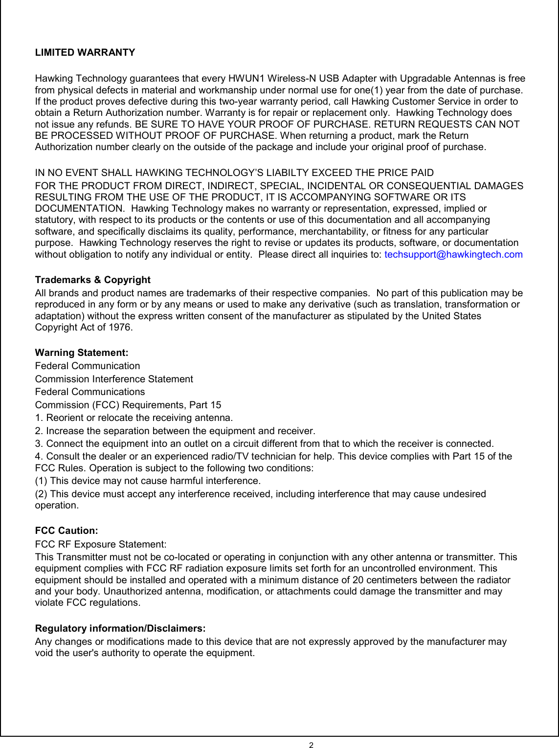  2    LIMITED WARRANTY  Hawking Technology guarantees that every HWUN1 Wireless-N USB Adapter with Upgradable Antennas is free from physical defects in material and workmanship under normal use for one(1) year from the date of purchase. If the product proves defective during this two-year warranty period, call Hawking Customer Service in order to obtain a Return Authorization number. Warranty is for repair or replacement only.  Hawking Technology does not issue any refunds. BE SURE TO HAVE YOUR PROOF OF PURCHASE. RETURN REQUESTS CAN NOT BE PROCESSED WITHOUT PROOF OF PURCHASE. When returning a product, mark the Return Authorization number clearly on the outside of the package and include your original proof of purchase.    IN NO EVENT SHALL HAWKING TECHNOLOGY’S LIABILTY EXCEED THE PRICE PAID FOR THE PRODUCT FROM DIRECT, INDIRECT, SPECIAL, INCIDENTAL OR CONSEQUENTIAL DAMAGES RESULTING FROM THE USE OF THE PRODUCT, IT IS ACCOMPANYING SOFTWARE OR ITS DOCUMENTATION.  Hawking Technology makes no warranty or representation, expressed, implied or statutory, with respect to its products or the contents or use of this documentation and all accompanying software, and specifically disclaims its quality, performance, merchantability, or fitness for any particular purpose.  Hawking Technology reserves the right to revise or updates its products, software, or documentation without obligation to notify any individual or entity.  Please direct all inquiries to: techsupport@hawkingtech.com  Trademarks &amp; Copyright All brands and product names are trademarks of their respective companies.  No part of this publication may be reproduced in any form or by any means or used to make any derivative (such as translation, transformation or adaptation) without the express written consent of the manufacturer as stipulated by the United States Copyright Act of 1976.    Warning Statement: Federal Communication Commission Interference Statement Federal Communications Commission (FCC) Requirements, Part 15 1. Reorient or relocate the receiving antenna. 2. Increase the separation between the equipment and receiver. 3. Connect the equipment into an outlet on a circuit different from that to which the receiver is connected. 4. Consult the dealer or an experienced radio/TV technician for help. This device complies with Part 15 of the FCC Rules. Operation is subject to the following two conditions: (1) This device may not cause harmful interference. (2) This device must accept any interference received, including interference that may cause undesired operation.  FCC Caution: FCC RF Exposure Statement: This Transmitter must not be co-located or operating in conjunction with any other antenna or transmitter. This equipment complies with FCC RF radiation exposure limits set forth for an uncontrolled environment. This equipment should be installed and operated with a minimum distance of 20 centimeters between the radiator and your body. Unauthorized antenna, modification, or attachments could damage the transmitter and may violate FCC regulations.  Regulatory information/Disclaimers: Any changes or modifications made to this device that are not expressly approved by the manufacturer may void the user&apos;s authority to operate the equipment.     