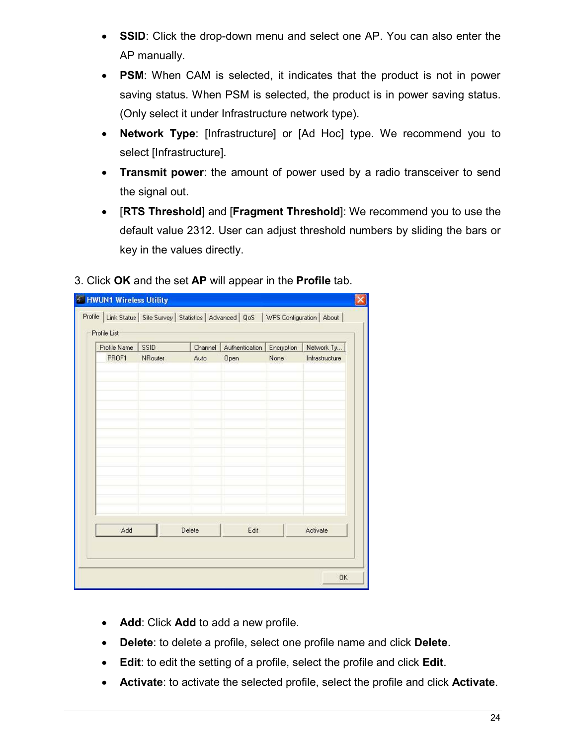   24                                                  • SSID: Click the drop-down menu and select one AP. You can also enter the AP manually. • PSM:  When  CAM  is  selected,  it  indicates  that  the  product  is  not  in  power saving status. When PSM is selected, the product is in power saving status. (Only select it under Infrastructure network type). • Network Type:  [Infrastructure]  or  [Ad  Hoc]  type.  We  recommend  you  to select [Infrastructure]. • Transmit power: the  amount  of  power  used by a  radio  transceiver  to send the signal out.  •  [RTS Threshold] and [Fragment Threshold]: We recommend you to use the default value 2312. User can adjust threshold numbers by sliding the bars or key in the values directly. 3. Click OK and the set AP will appear in the Profile tab.   • Add: Click Add to add a new profile. • Delete: to delete a profile, select one profile name and click Delete. • Edit: to edit the setting of a profile, select the profile and click Edit. • Activate: to activate the selected profile, select the profile and click Activate. 