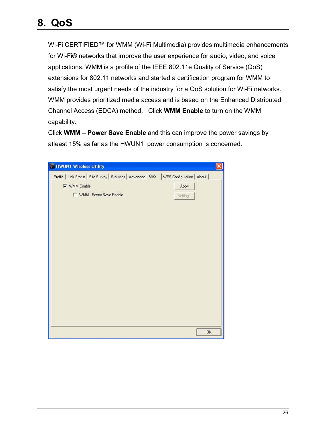   26                                                  8.  QoS  Wi-Fi CERTIFIED™ for WMM (Wi-Fi Multimedia) provides multimedia enhancements for Wi-Fi® networks that improve the user experience for audio, video, and voice applications. WMM is a profile of the IEEE 802.11e Quality of Service (QoS) extensions for 802.11 networks and started a certification program for WMM to satisfy the most urgent needs of the industry for a QoS solution for Wi-Fi networks. WMM provides prioritized media access and is based on the Enhanced Distributed Channel Access (EDCA) method.   Click WMM Enable to turn on the WMM capability. Click WMM – Power Save Enable and this can improve the power savings by atleast 15% as far as the HWUN1  power consumption is concerned.       