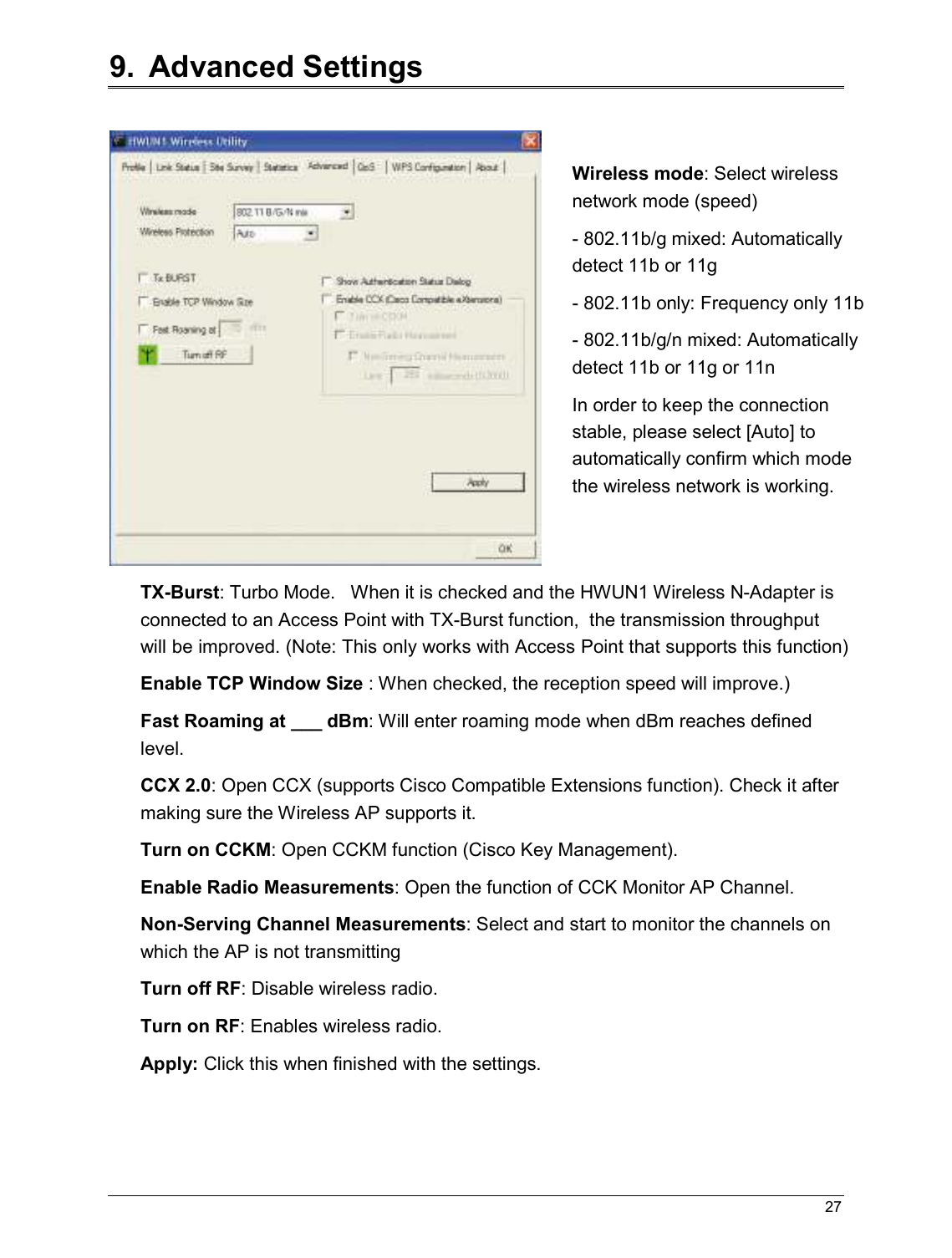   27                                                  9.  Advanced Settings   TX-Burst: Turbo Mode.   When it is checked and the HWUN1 Wireless N-Adapter is connected to an Access Point with TX-Burst function,  the transmission throughput will be improved. (Note: This only works with Access Point that supports this function) Enable TCP Window Size : When checked, the reception speed will improve.) Fast Roaming at ___ dBm: Will enter roaming mode when dBm reaches defined level. CCX 2.0: Open CCX (supports Cisco Compatible Extensions function). Check it after making sure the Wireless AP supports it. Turn on CCKM: Open CCKM function (Cisco Key Management). Enable Radio Measurements: Open the function of CCK Monitor AP Channel. Non-Serving Channel Measurements: Select and start to monitor the channels on which the AP is not transmitting Turn off RF: Disable wireless radio. Turn on RF: Enables wireless radio. Apply: Click this when finished with the settings. Wireless mode: Select wireless network mode (speed) - 802.11b/g mixed: Automatically detect 11b or 11g - 802.11b only: Frequency only 11b - 802.11b/g/n mixed: Automatically detect 11b or 11g or 11n In order to keep the connection stable, please select [Auto] to automatically confirm which mode the wireless network is working.   