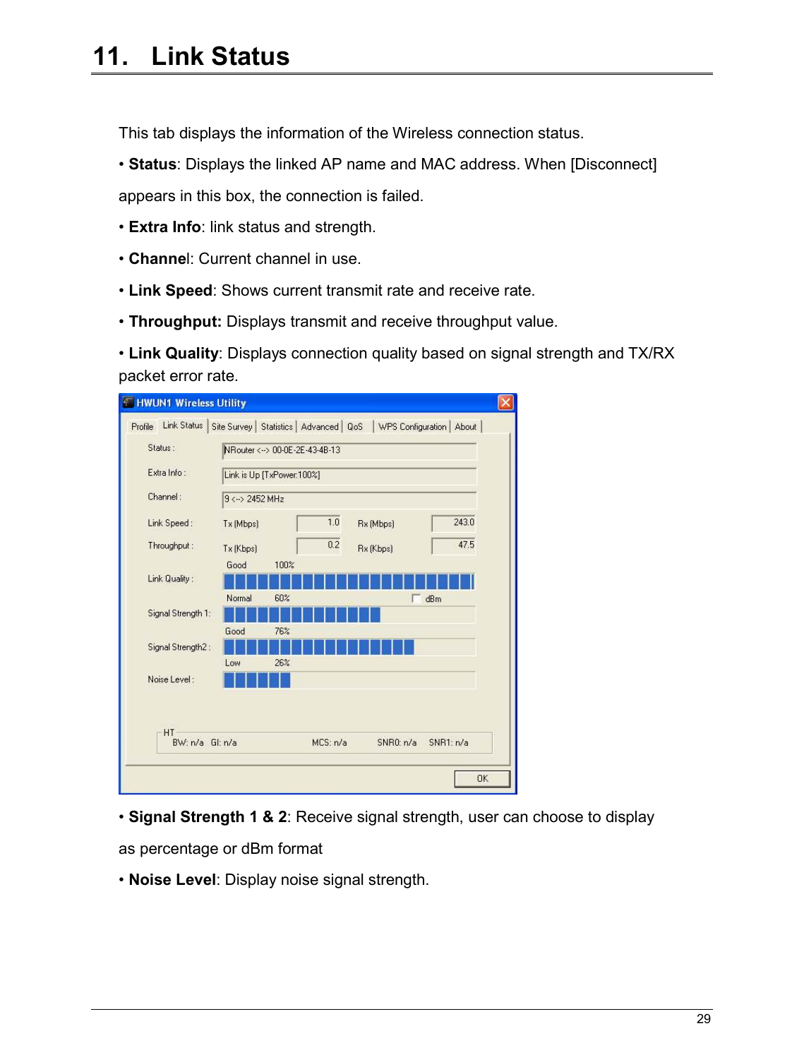   29                                                  11.   Link Status  This tab displays the information of the Wireless connection status. • Status: Displays the linked AP name and MAC address. When [Disconnect] appears in this box, the connection is failed. • Extra Info: link status and strength. • Channel: Current channel in use. • Link Speed: Shows current transmit rate and receive rate. • Throughput: Displays transmit and receive throughput value. • Link Quality: Displays connection quality based on signal strength and TX/RX packet error rate.  • Signal Strength 1 &amp; 2: Receive signal strength, user can choose to display as percentage or dBm format • Noise Level: Display noise signal strength.    