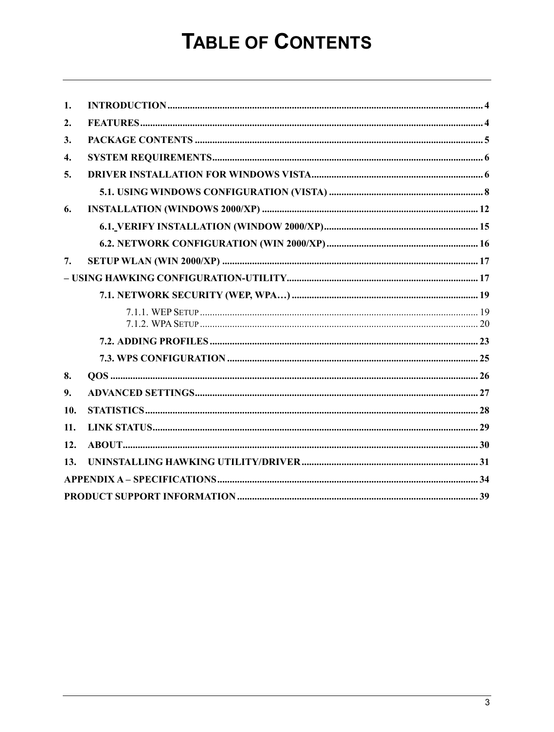   3                                                  TABLE OF CONTENTS   1. INTRODUCTION............................................................................................................................... 4 2. FEATURES.......................................................................................................................................... 4 3. PACKAGE CONTENTS .................................................................................................................... 5 4. SYSTEM REQUIREMENTS............................................................................................................. 6 5. DRIVER INSTALLATION FOR WINDOWS VISTA..................................................................... 6  5.1. USING WINDOWS CONFIGURATION (VISTA) .............................................................. 8 6. INSTALLATION (WINDOWS 2000/XP) ....................................................................................... 12  6.1. VERIFY INSTALLATION (WINDOW 2000/XP).............................................................. 15  6.2. NETWORK CONFIGURATION (WIN 2000/XP) ............................................................. 16 7. SETUP WLAN (WIN 2000/XP) ....................................................................................................... 17 – USING HAWKING CONFIGURATION-UTILITY............................................................................. 17  7.1. NETWORK SECURITY (WEP, WPA…) ........................................................................... 19  7.1.1. WEP SETUP................................................................................................................ 19  7.1.2. WPA SETUP................................................................................................................ 20  7.2. ADDING PROFILES ............................................................................................................ 23  7.3. WPS CONFIGURATION ..................................................................................................... 25 8. QOS .................................................................................................................................................... 26 9. ADVANCED SETTINGS.................................................................................................................. 27 10. STATISTICS...................................................................................................................................... 28 11. LINK STATUS................................................................................................................................... 29 12. ABOUT............................................................................................................................................... 30 13. UNINSTALLING HAWKING UTILITY/DRIVER ....................................................................... 31 APPENDIX A – SPECIFICATIONS......................................................................................................... 34 PRODUCT SUPPORT INFORMATION ................................................................................................. 39    