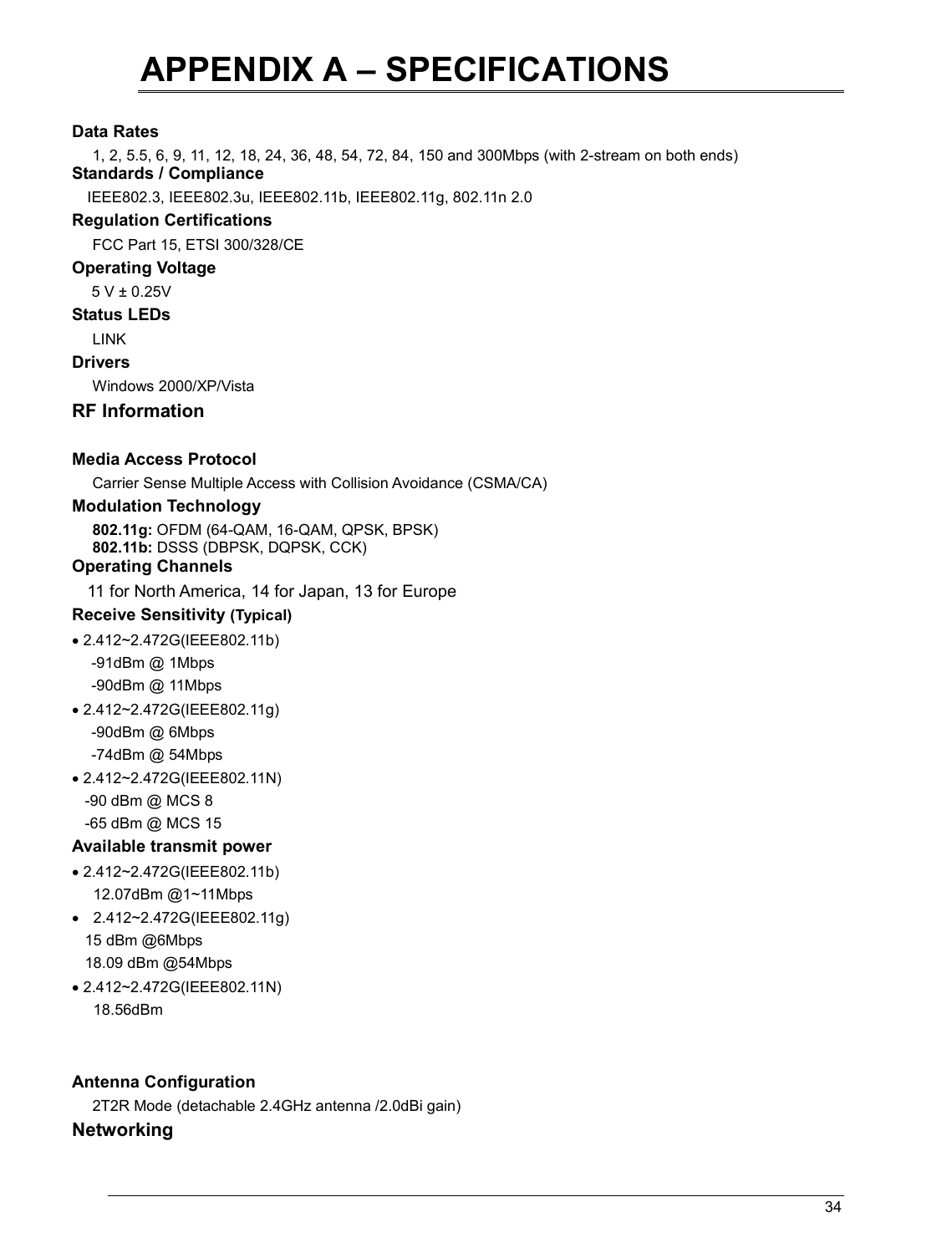   34                                                  APPENDIX A – SPECIFICATIONS  Data Rates 1, 2, 5.5, 6, 9, 11, 12, 18, 24, 36, 48, 54, 72, 84, 150 and 300Mbps (with 2-stream on both ends) Standards / Compliance IEEE802.3, IEEE802.3u, IEEE802.11b, IEEE802.11g, 802.11n 2.0 Regulation Certifications FCC Part 15, ETSI 300/328/CE Operating Voltage  5 V ± 0.25V  Status LEDs LINK Drivers Windows 2000/XP/Vista RF Information   Media Access Protocol Carrier Sense Multiple Access with Collision Avoidance (CSMA/CA) Modulation Technology 802.11g: OFDM (64-QAM, 16-QAM, QPSK, BPSK) 802.11b: DSSS (DBPSK, DQPSK, CCK) Operating Channels 11 for North America, 14 for Japan, 13 for Europe Receive Sensitivity (Typical)  • 2.412~2.472G(IEEE802.11b) -91dBm @ 1Mbps -90dBm @ 11Mbps • 2.412~2.472G(IEEE802.11g) -90dBm @ 6Mbps -74dBm @ 54Mbps • 2.412~2.472G(IEEE802.11N)    -90 dBm @ MCS 8    -65 dBm @ MCS 15 Available transmit power • 2.412~2.472G(IEEE802.11b) 12.07dBm @1~11Mbps •  2.412~2.472G(IEEE802.11g)    15 dBm @6Mbps    18.09 dBm @54Mbps • 2.412~2.472G(IEEE802.11N) 18.56dBm   Antenna Configuration 2T2R Mode (detachable 2.4GHz antenna /2.0dBi gain) Networking  