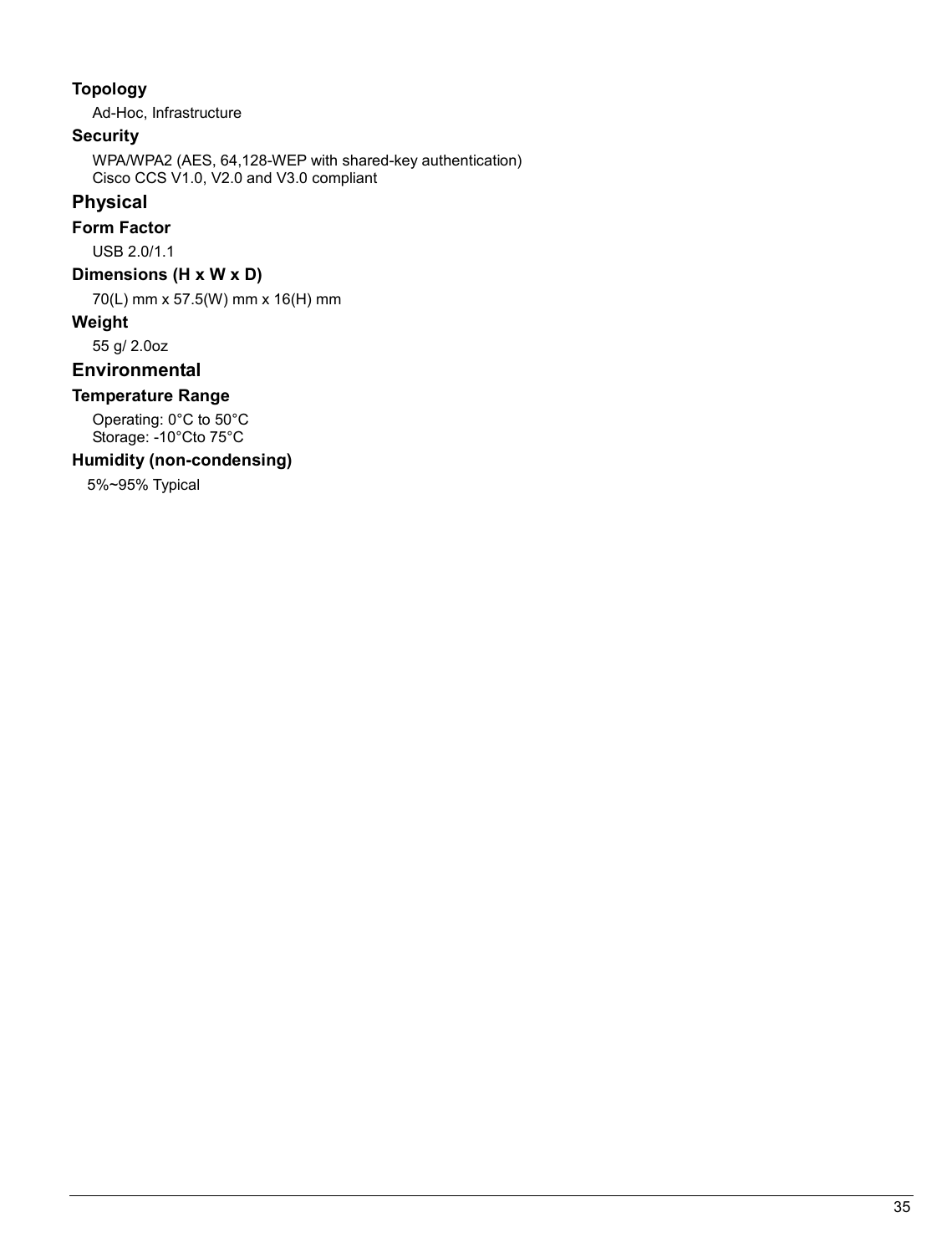   35                                                  Topology Ad-Hoc, Infrastructure Security WPA/WPA2 (AES, 64,128-WEP with shared-key authentication) Cisco CCS V1.0, V2.0 and V3.0 compliant Physical Form Factor USB 2.0/1.1 Dimensions (H x W x D) 70(L) mm x 57.5(W) mm x 16(H) mm Weight 55 g/ 2.0oz Environmental Temperature Range Operating: 0°C to 50°C  Storage: -10°Cto 75°C  Humidity (non-condensing) 5%~95% Typical   