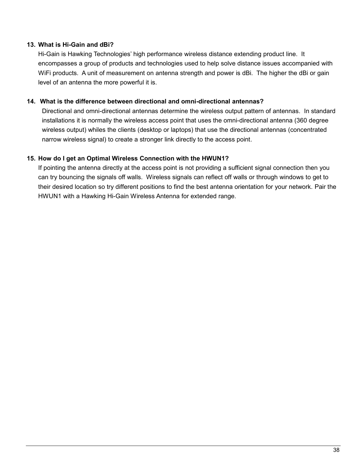   38                                                   13.  What is Hi-Gain and dBi?  Hi-Gain is Hawking Technologies’ high performance wireless distance extending product line.  It   encompasses a group of products and technologies used to help solve distance issues accompanied with WiFi products.  A unit of measurement on antenna strength and power is dBi.  The higher the dBi or gain level of an antenna the more powerful it is.  14.   What is the difference between directional and omni-directional antennas? Directional and omni-directional antennas determine the wireless output pattern of antennas.  In standard installations it is normally the wireless access point that uses the omni-directional antenna (360 degree wireless output) whiles the clients (desktop or laptops) that use the directional antennas (concentrated narrow wireless signal) to create a stronger link directly to the access point.  15.  How do I get an Optimal Wireless Connection with the HWUN1?  If pointing the antenna directly at the access point is not providing a sufficient signal connection then you can try bouncing the signals off walls.  Wireless signals can reflect off walls or through windows to get to their desired location so try different positions to find the best antenna orientation for your network. Pair the HWUN1 with a Hawking Hi-Gain Wireless Antenna for extended range.     
