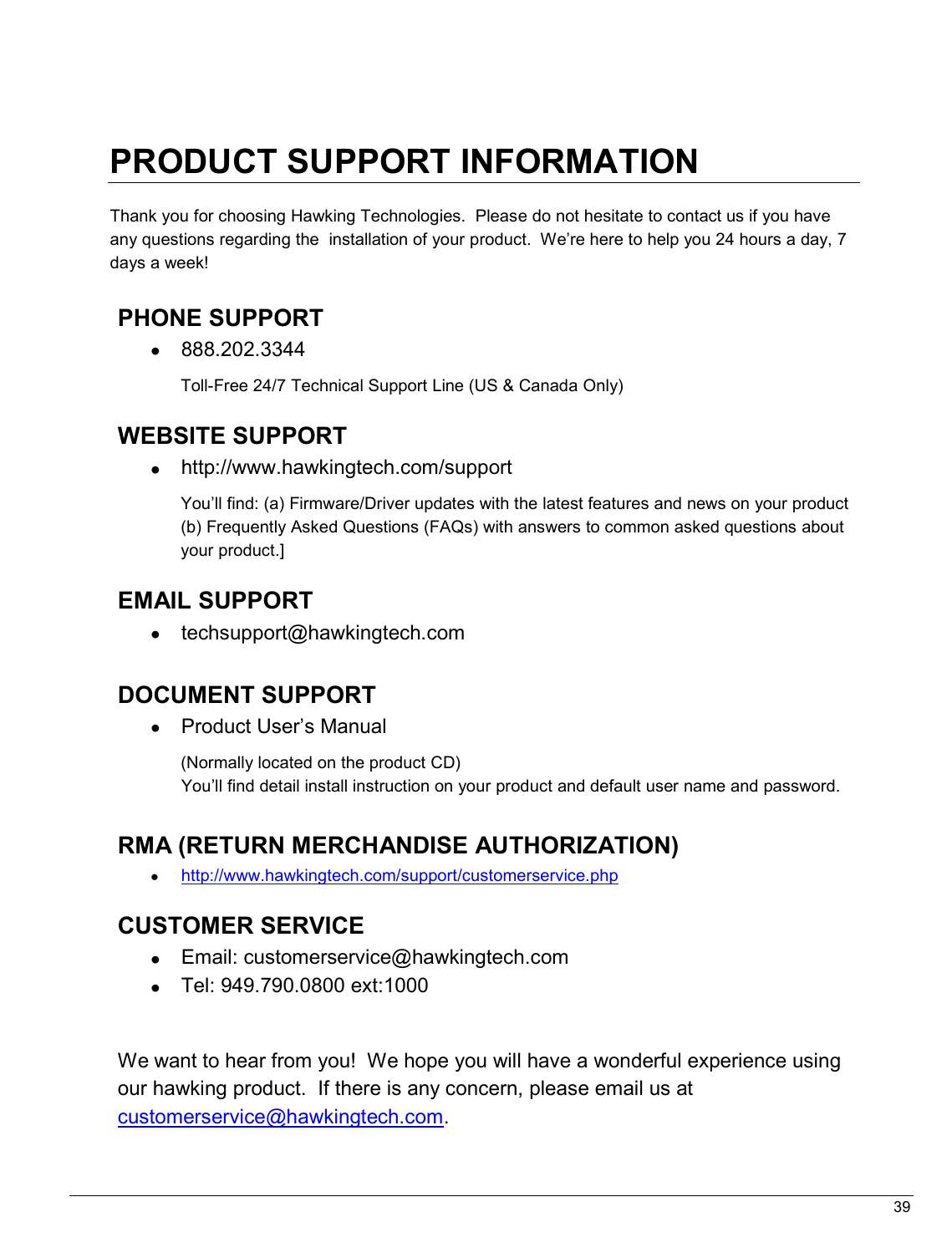   39                                                  PRODUCT SUPPORT INFORMATION  Thank you for choosing Hawking Technologies.  Please do not hesitate to contact us if you have any questions regarding the  installation of your product.  We’re here to help you 24 hours a day, 7 days a week!  PHONE SUPPORT  •  888.202.3344 Toll-Free 24/7 Technical Support Line (US &amp; Canada Only)  WEBSITE SUPPORT  •  http://www.hawkingtech.com/support You’ll find: (a) Firmware/Driver updates with the latest features and news on your product (b) Frequently Asked Questions (FAQs) with answers to common asked questions about your product.]  EMAIL SUPPORT •  techsupport@hawkingtech.com     DOCUMENT SUPPORT •  Product User’s Manual  (Normally located on the product CD) You’ll find detail install instruction on your product and default user name and password.   RMA (RETURN MERCHANDISE AUTHORIZATION) • http://www.hawkingtech.com/support/customerservice.php  CUSTOMER SERVICE •  Email: customerservice@hawkingtech.com •  Tel: 949.790.0800 ext:1000   We want to hear from you!  We hope you will have a wonderful experience using our hawking product.  If there is any concern, please email us at customerservice@hawkingtech.com.  