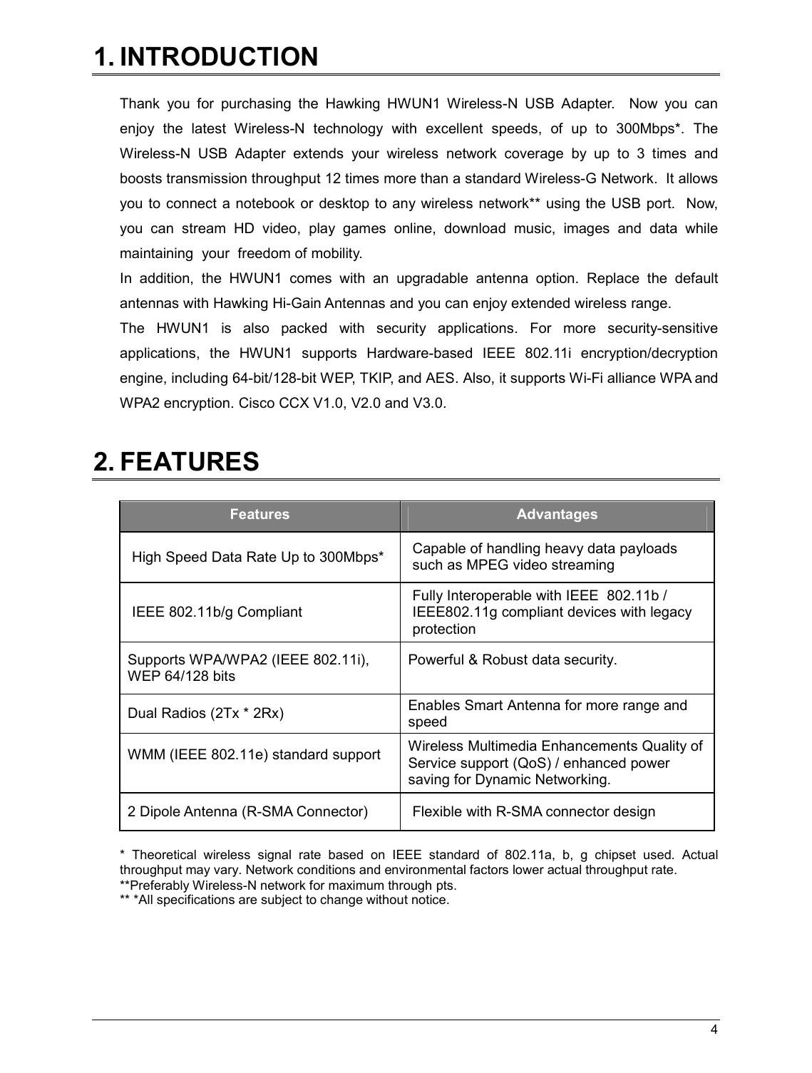   4                                                  1. INTRODUCTION  Thank  you  for  purchasing  the  Hawking  HWUN1  Wireless-N  USB  Adapter.    Now  you  can enjoy  the  latest  Wireless-N  technology  with  excellent  speeds,  of  up  to  300Mbps*.  The Wireless-N  USB  Adapter  extends  your  wireless  network  coverage  by  up  to  3  times  and boosts transmission throughput 12 times more than a standard Wireless-G Network.  It allows you to connect  a notebook  or desktop to any wireless network**  using the USB port.  Now, you  can  stream  HD  video,  play  games  online,  download  music,  images  and  data  while maintaining  your  freedom of mobility. In  addition,  the  HWUN1  comes  with  an  upgradable  antenna  option.  Replace  the  default antennas with Hawking Hi-Gain Antennas and you can enjoy extended wireless range.   The  HWUN1  is  also  packed  with  security  applications.  For  more  security-sensitive applications,  the  HWUN1  supports  Hardware-based  IEEE  802.11i  encryption/decryption engine, including 64-bit/128-bit WEP, TKIP, and AES. Also, it supports Wi-Fi alliance WPA and WPA2 encryption. Cisco CCX V1.0, V2.0 and V3.0.   2. FEATURES  Features  Advantages High Speed Data Rate Up to 300Mbps*  Capable of handling heavy data payloads such as MPEG video streaming IEEE 802.11b/g Compliant Fully Interoperable with IEEE  802.11b / IEEE802.11g compliant devices with legacy protection Supports WPA/WPA2 (IEEE 802.11i),  WEP 64/128 bits  Powerful &amp; Robust data security.  Dual Radios (2Tx * 2Rx)   Enables Smart Antenna for more range and speed WMM (IEEE 802.11e) standard support  Wireless Multimedia Enhancements Quality of Service support (QoS) / enhanced power saving for Dynamic Networking. 2 Dipole Antenna (R-SMA Connector)  Flexible with R-SMA connector design  *  Theoretical  wireless  signal  rate  based  on  IEEE  standard  of  802.11a,  b,  g  chipset  used.  Actual throughput may vary. Network conditions and environmental factors lower actual throughput rate. **Preferably Wireless-N network for maximum through pts.   ** *All specifications are subject to change without notice.    