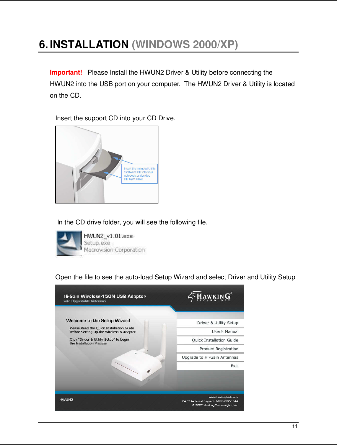   11                                                   6. INSTALLATION (WINDOWS 2000/XP)   Important!   Please Install the HWUN2 Driver &amp; Utility before connecting the HWUN2 into the USB port on your computer.  The HWUN2 Driver &amp; Utility is located on the CD.   Insert the support CD into your CD Drive.    In the CD drive folder, you will see the following file.    Open the file to see the auto-load Setup Wizard and select Driver and Utility Setup  