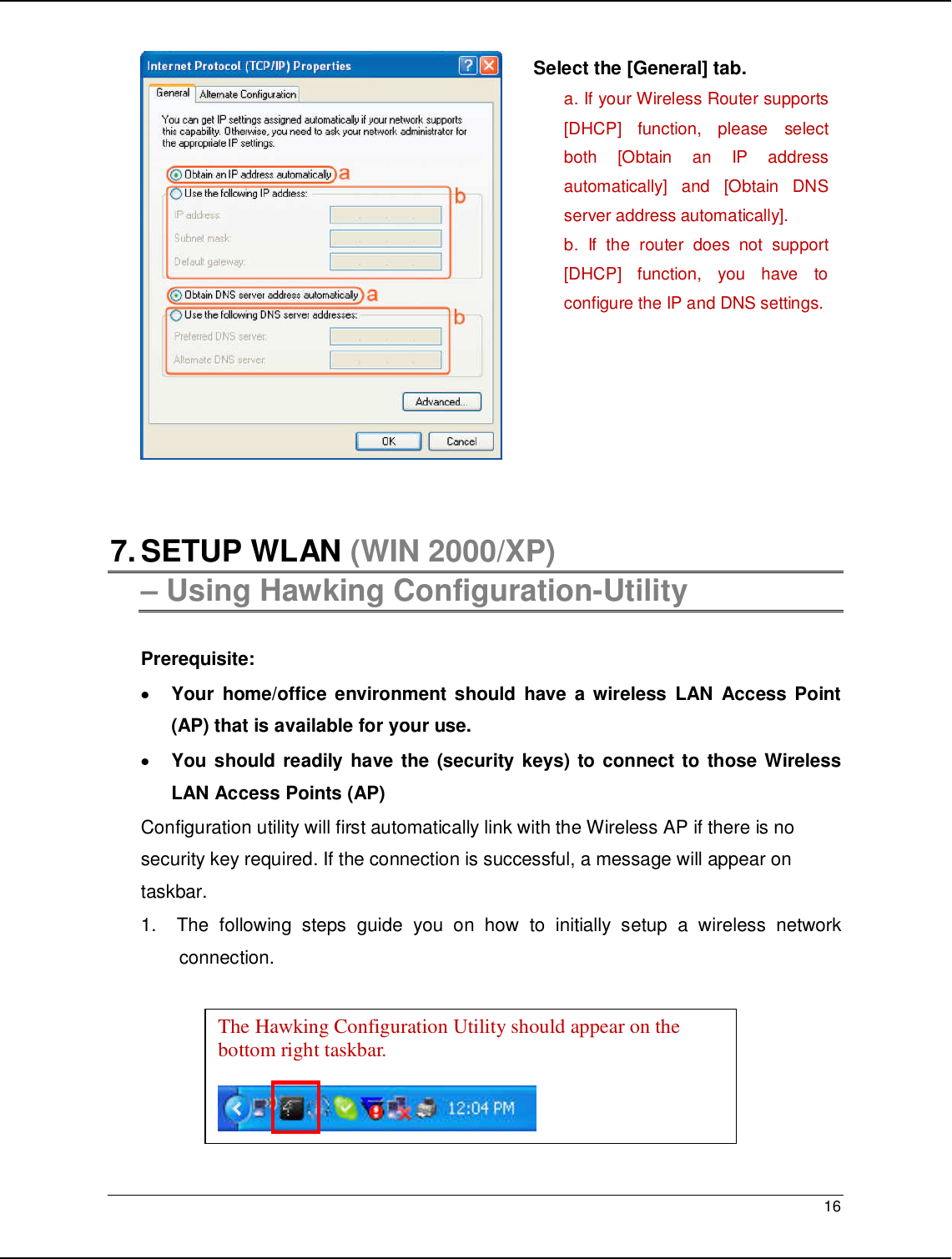   16                                                     7. SETUP WLAN (WIN 2000/XP)  – Using Hawking Configuration-Utility  Prerequisite: • Your  home/office  environment should  have  a wireless  LAN  Access Point (AP) that is available for your use. • You should readily have the (security keys) to connect to those Wireless LAN Access Points (AP) Configuration utility will first automatically link with the Wireless AP if there is no security key required. If the connection is successful, a message will appear on taskbar. 1.   The  following  steps  guide  you  on  how  to  initially  setup  a  wireless  network connection. The Hawking Configuration Utility should appear on the bottom right taskbar.    Select the [General] tab. a. If your Wireless Router supports [DHCP]  function,  please  select both  [Obtain  an  IP  address automatically]  and  [Obtain  DNS server address automatically]. b.  If  the  router  does  not  support [DHCP]  function,  you  have  to configure the IP and DNS settings.  