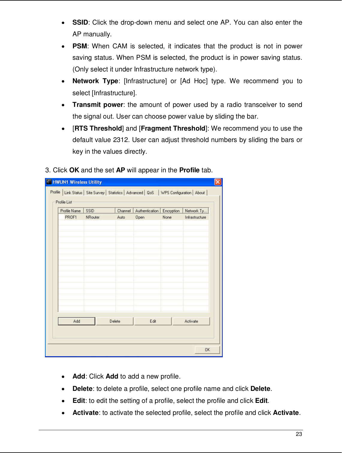  23                                                  • SSID: Click the drop-down menu and select one AP. You can also enter the AP manually. • PSM: When  CAM  is selected,  it  indicates  that  the  product  is  not  in power saving status. When PSM is selected, the product is in power saving status. (Only select it under Infrastructure network type). • Network Type:  [Infrastructure]  or  [Ad  Hoc]  type.  We  recommend  you  to select [Infrastructure]. • Transmit power: the amount of power used by a radio transceiver to send the signal out. User can choose power value by sliding the bar. •  [RTS Threshold] and [Fragment Threshold]: We recommend you to use the default value 2312. User can adjust threshold numbers by sliding the bars or key in the values directly. 3. Click OK and the set AP will appear in the Profile tab.   • Add: Click Add to add a new profile. • Delete: to delete a profile, select one profile name and click Delete. • Edit: to edit the setting of a profile, select the profile and click Edit. • Activate: to activate the selected profile, select the profile and click Activate. 