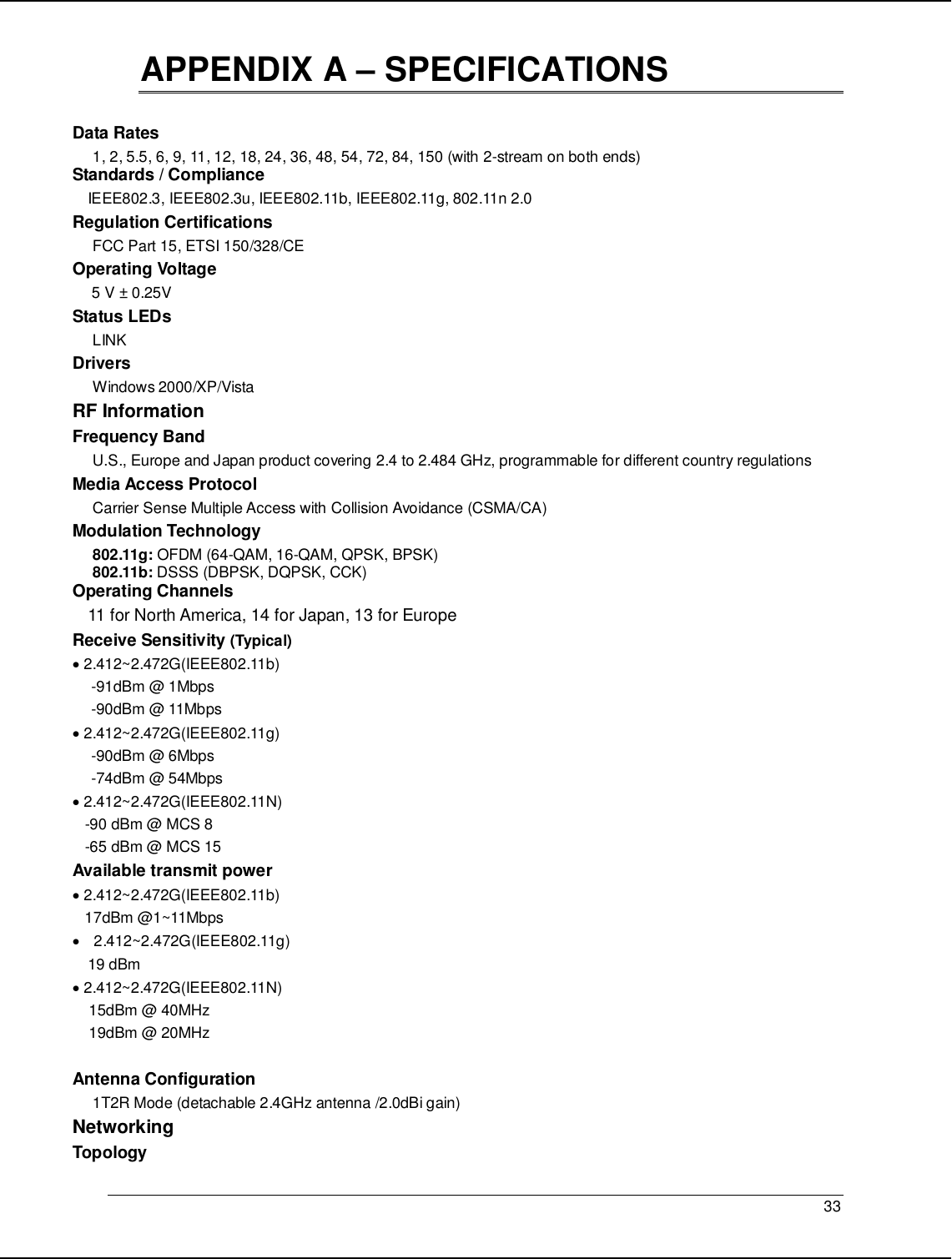   33                                                  APPENDIX A – SPECIFICATIONS  Data Rates 1, 2, 5.5, 6, 9, 11, 12, 18, 24, 36, 48, 54, 72, 84, 150 (with 2-stream on both ends) Standards / Compliance IEEE802.3, IEEE802.3u, IEEE802.11b, IEEE802.11g, 802.11n 2.0 Regulation Certifications FCC Part 15, ETSI 150/328/CE Operating Voltage  5 V ± 0.25V  Status LEDs LINK Drivers Windows 2000/XP/Vista RF Information Frequency Band U.S., Europe and Japan product covering 2.4 to 2.484 GHz, programmable for different country regulations   Media Access Protocol Carrier Sense Multiple Access with Collision Avoidance (CSMA/CA) Modulation Technology 802.11g: OFDM (64-QAM, 16-QAM, QPSK, BPSK) 802.11b: DSSS (DBPSK, DQPSK, CCK) Operating Channels 11 for North America, 14 for Japan, 13 for Europe Receive Sensitivity (Typical)  • 2.412~2.472G(IEEE802.11b) -91dBm @ 1Mbps -90dBm @ 11Mbps • 2.412~2.472G(IEEE802.11g) -90dBm @ 6Mbps -74dBm @ 54Mbps • 2.412~2.472G(IEEE802.11N)    -90 dBm @ MCS 8    -65 dBm @ MCS 15 Available transmit power • 2.412~2.472G(IEEE802.11b)    17dBm @1~11Mbps •  2.412~2.472G(IEEE802.11g) 19 dBm • 2.412~2.472G(IEEE802.11N)     15dBm @ 40MHz     19dBm @ 20MHz  Antenna Configuration 1T2R Mode (detachable 2.4GHz antenna /2.0dBi gain) Networking  Topology 