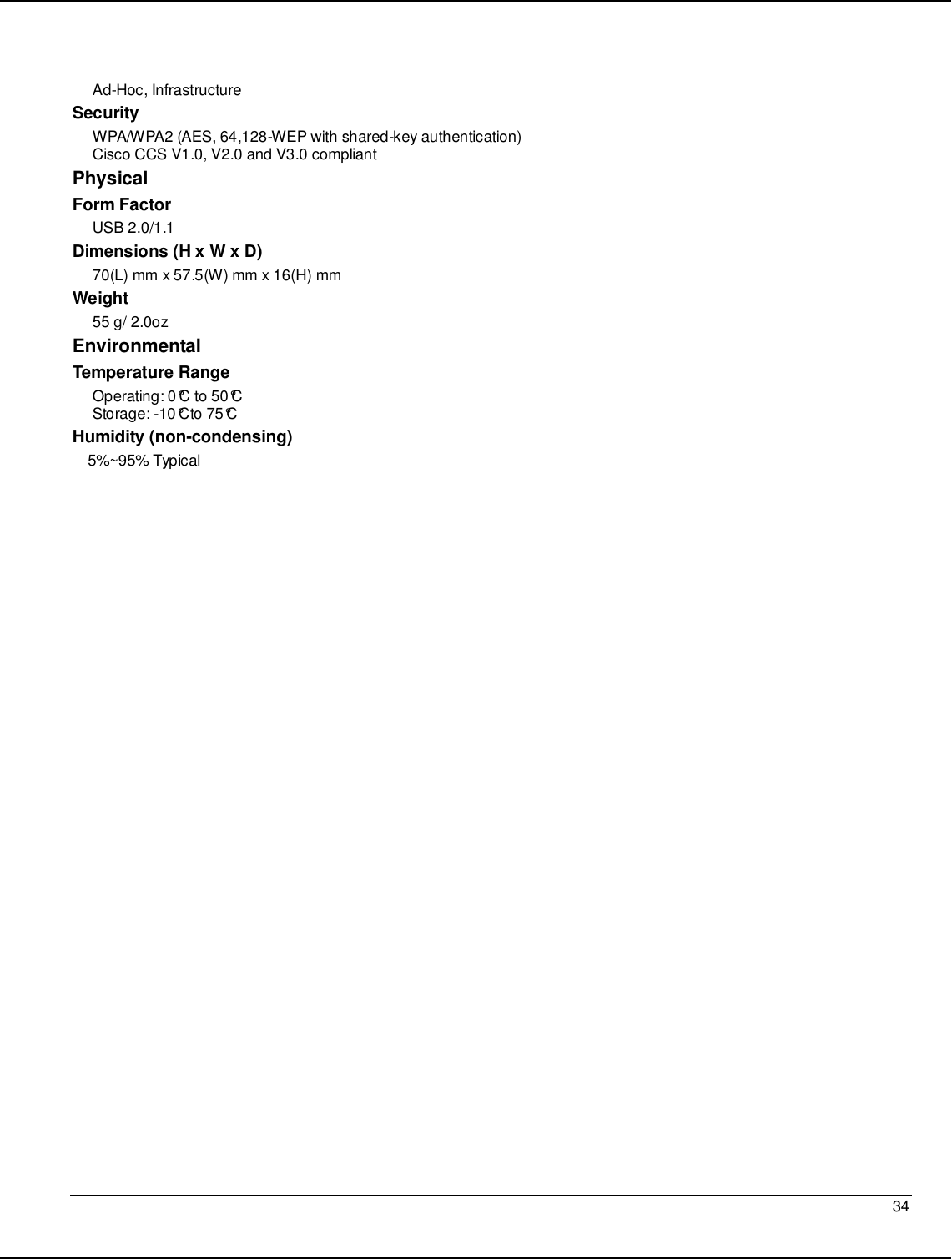   34                                                  Ad-Hoc, Infrastructure Security WPA/WPA2 (AES, 64,128-WEP with shared-key authentication) Cisco CCS V1.0, V2.0 and V3.0 compliant Physical Form Factor USB 2.0/1.1 Dimensions (H x W x D) 70(L) mm x 57.5(W) mm x 16(H) mm Weight 55 g/ 2.0oz Environmental Temperature Range Operating: 0°C to 50°C  Storage: -10°Cto 75°C  Humidity (non-condensing) 5%~95% Typical   