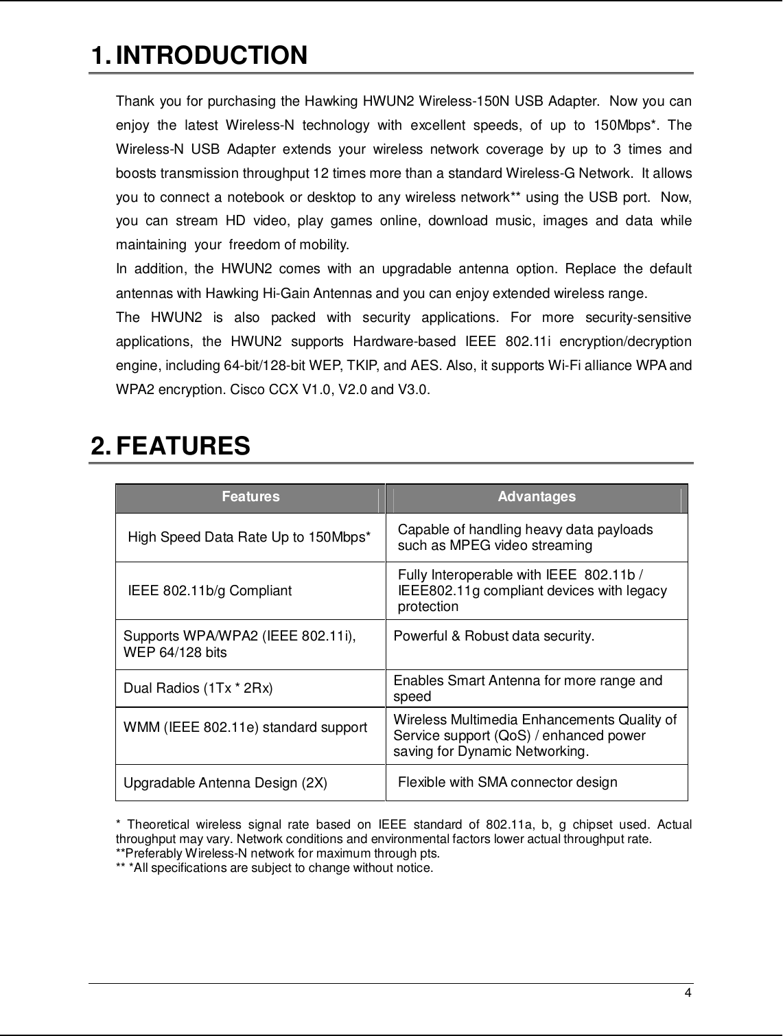   4                                                  1. INTRODUCTION  Thank you for purchasing the Hawking HWUN2 Wireless-150N USB Adapter.  Now you can enjoy  the  latest  Wireless-N  technology  with  excellent  speeds,  of  up  to  150Mbps*.  The Wireless-N  USB  Adapter  extends  your  wireless  network  coverage  by  up  to  3  times  and boosts transmission throughput 12 times more than a standard Wireless-G Network.  It allows you to connect a notebook or desktop to any wireless network** using the USB port.  Now, you  can  stream  HD  video,  play  games  online,  download  music,  images  and  data  while maintaining  your  freedom of mobility. In  addition,  the  HWUN2  comes  with  an  upgradable  antenna  option.  Replace  the  default antennas with Hawking Hi-Gain Antennas and you can enjoy extended wireless range.   The  HWUN2  is  also  packed  with  security  applications.  For  more  security-sensitive applications,  the  HWUN2  supports  Hardware-based  IEEE  802.11i  encryption/decryption engine, including 64-bit/128-bit WEP, TKIP, and AES. Also, it supports Wi-Fi alliance WPA and WPA2 encryption. Cisco CCX V1.0, V2.0 and V3.0.   2. FEATURES  Features  Advantages High Speed Data Rate Up to 150Mbps*  Capable of handling heavy data payloads such as MPEG video streaming IEEE 802.11b/g Compliant  Fully Interoperable with IEEE  802.11b / IEEE802.11g compliant devices with legacy protection Supports WPA/WPA2 (IEEE 802.11i),  WEP 64/128 bits   Powerful &amp; Robust data security.  Dual Radios (1Tx * 2Rx)   Enables Smart Antenna for more range and speed WMM (IEEE 802.11e) standard support  Wireless Multimedia Enhancements Quality of Service support (QoS) / enhanced power saving for Dynamic Networking. Upgradable Antenna Design (2X)  Flexible with SMA connector design  *  Theoretical  wireless  signal  rate  based  on  IEEE  standard  of  802.11a,  b,  g  chipset  used.  Actual throughput may vary. Network conditions and environmental factors lower actual throughput rate. **Preferably Wireless-N network for maximum through pts.   ** *All specifications are subject to change without notice.    
