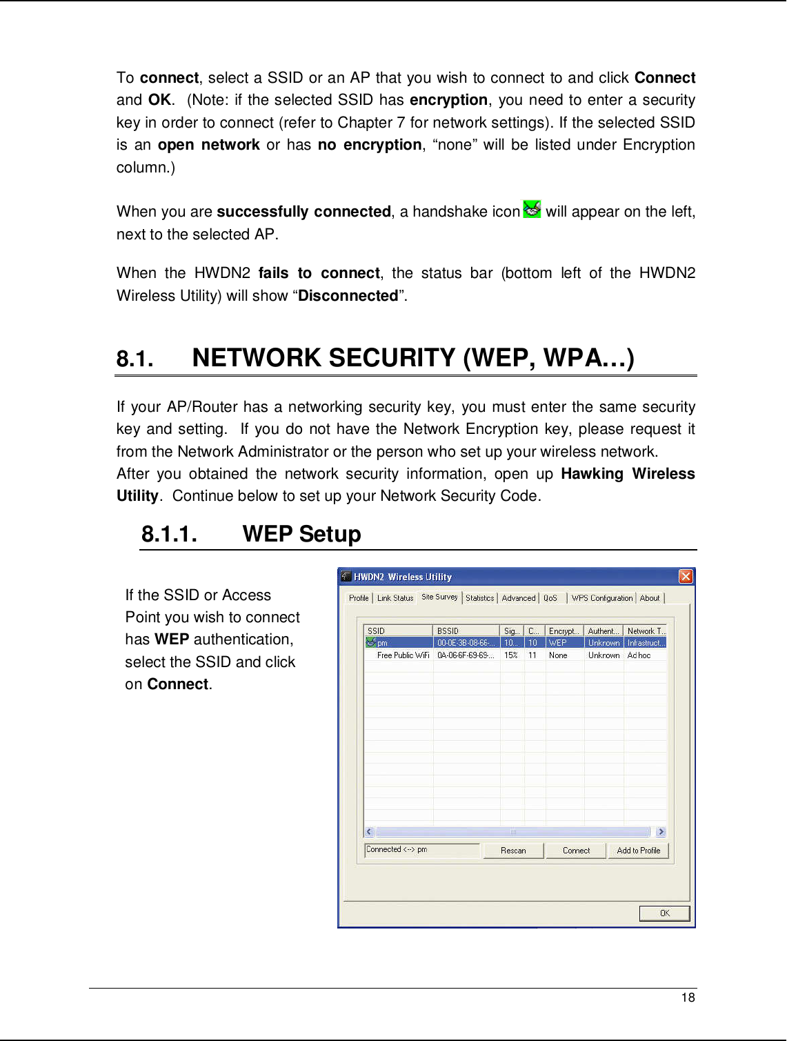   18                                                   To connect, select a SSID or an AP that you wish to connect to and click Connect and OK.  (Note: if the selected SSID has encryption, you need to enter a security key in order to connect (refer to Chapter 7 for network settings). If the selected SSID is  an open network or  has no  encryption, “none” will  be  listed under Encryption column.)      When you are successfully connected, a handshake icon  will appear on the left, next to the selected AP.  When  the  HWDN2  fails  to  connect,  the  status  bar  (bottom  left  of  the  HWDN2 Wireless Utility) will show “Disconnected”.  8.1. NETWORK SECURITY (WEP, WPA…) If your AP/Router has a networking security key, you must enter the same security key and setting.  If you do not have the Network Encryption key, please request it from the Network Administrator or the person who set up your wireless network.   After  you  obtained  the  network  security  information,  open  up  Hawking  Wireless Utility.  Continue below to set up your Network Security Code.  8.1.1.  WEP Setup    If the SSID or Access Point you wish to connect has WEP authentication, select the SSID and click on Connect.   