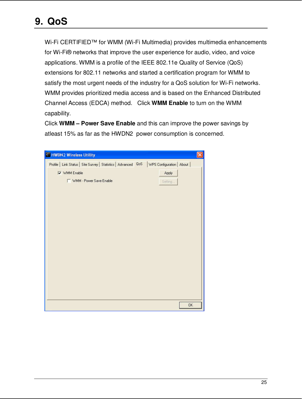   25                                                  9.  QoS  Wi-Fi CERTIFIED™ for WMM (Wi-Fi Multimedia) provides multimedia enhancements for Wi-Fi® networks that improve the user experience for audio, video, and voice applications. WMM is a profile of the IEEE 802.11e Quality of Service (QoS) extensions for 802.11 networks and started a certification program for WMM to satisfy the most urgent needs of the industry for a QoS solution for Wi-Fi networks. WMM provides prioritized media access and is based on the Enhanced Distributed Channel Access (EDCA) method.   Click WMM Enable to turn on the WMM capability. Click WMM – Power Save Enable and this can improve the power savings by atleast 15% as far as the HWDN2  power consumption is concerned.       