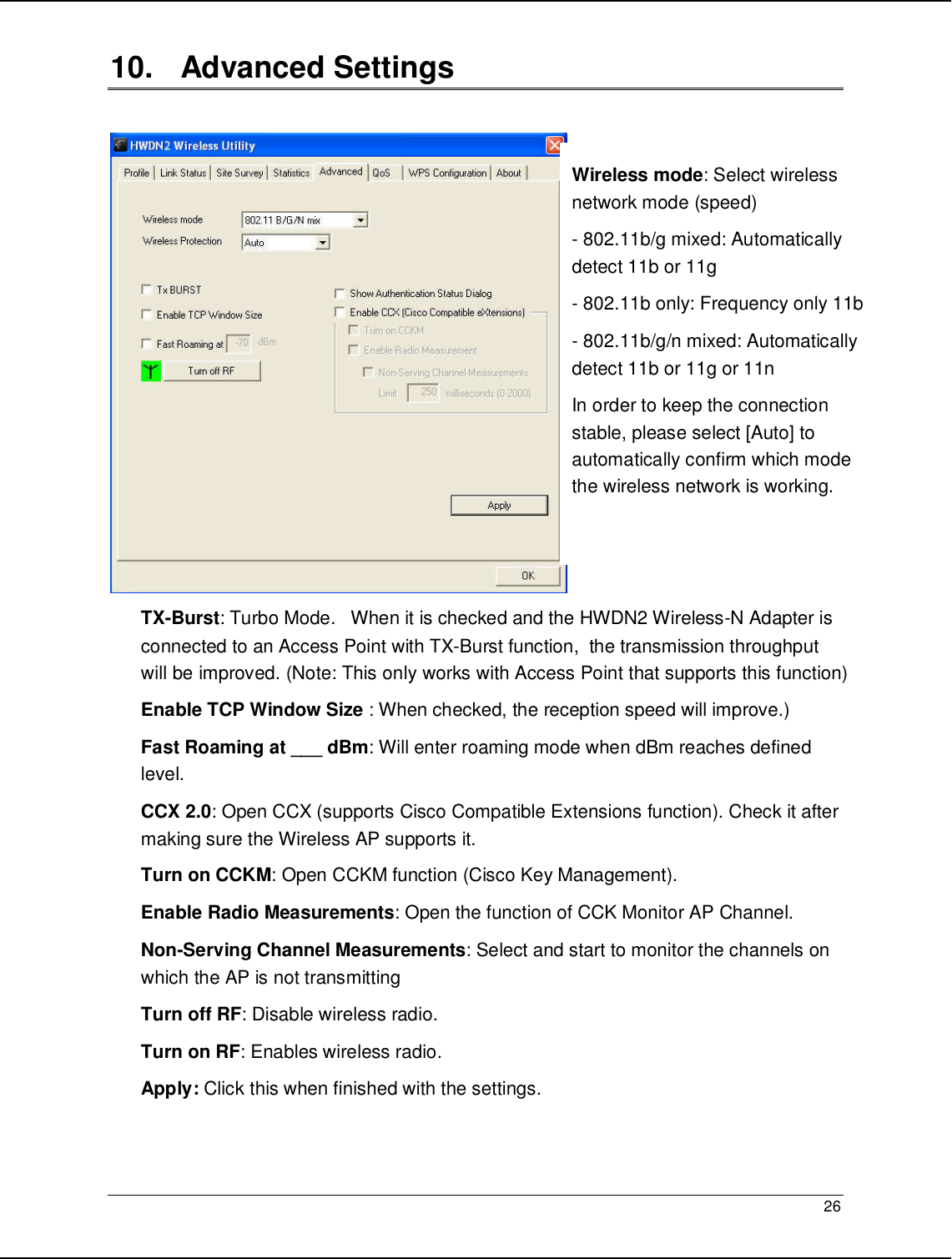   26                                                  10.   Advanced Settings   TX-Burst: Turbo Mode.   When it is checked and the HWDN2 Wireless-N Adapter is connected to an Access Point with TX-Burst function,  the transmission throughput will be improved. (Note: This only works with Access Point that supports this function) Enable TCP Window Size : When checked, the reception speed will improve.) Fast Roaming at ___ dBm: Will enter roaming mode when dBm reaches defined level. CCX 2.0: Open CCX (supports Cisco Compatible Extensions function). Check it after making sure the Wireless AP supports it. Turn on CCKM: Open CCKM function (Cisco Key Management). Enable Radio Measurements: Open the function of CCK Monitor AP Channel. Non-Serving Channel Measurements: Select and start to monitor the channels on which the AP is not transmitting Turn off RF: Disable wireless radio. Turn on RF: Enables wireless radio. Apply: Click this when finished with the settings. Wireless mode: Select wireless network mode (speed) - 802.11b/g mixed: Automatically detect 11b or 11g - 802.11b only: Frequency only 11b - 802.11b/g/n mixed: Automatically detect 11b or 11g or 11n In order to keep the connection stable, please select [Auto] to automatically confirm which mode the wireless network is working.   