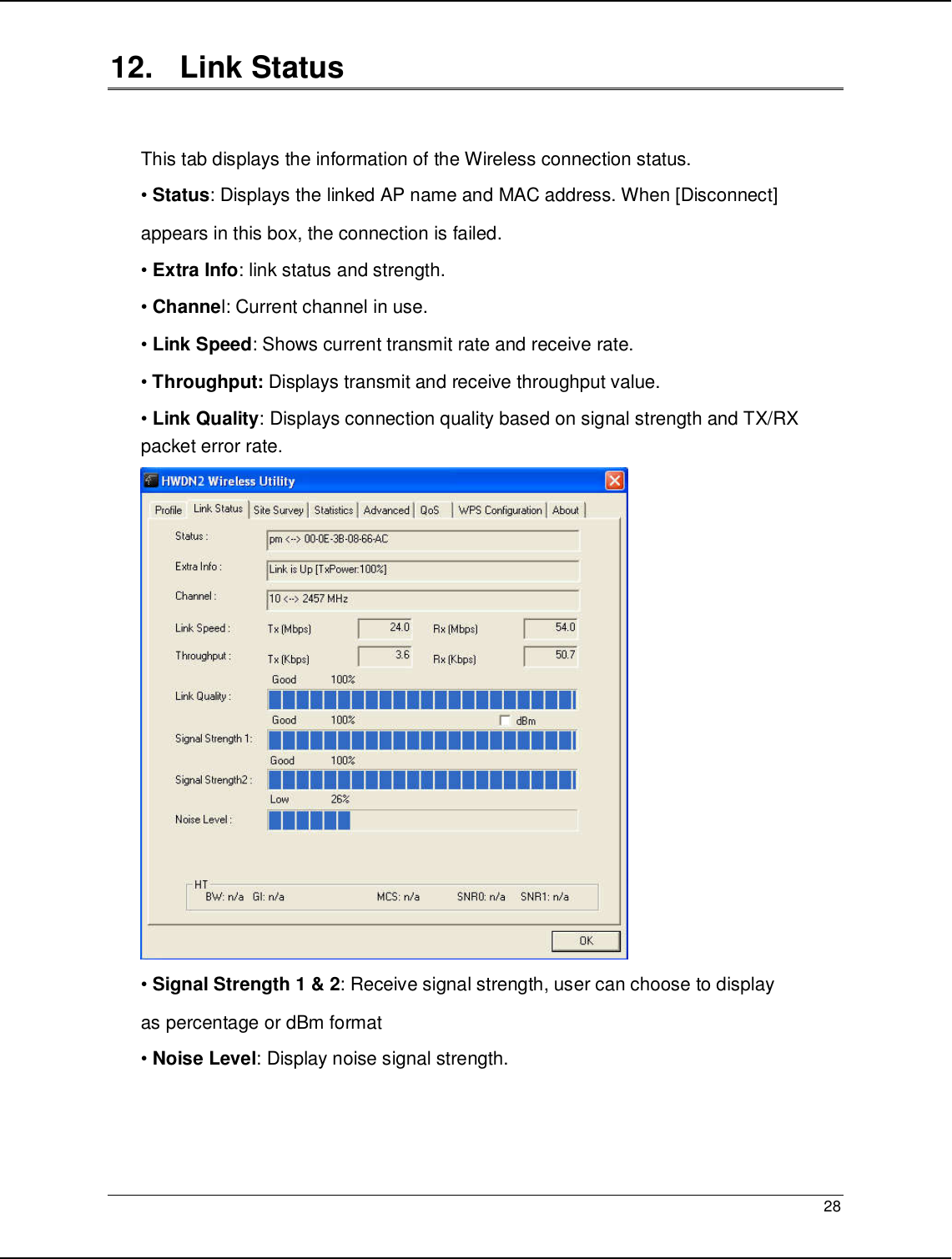   28                                                  12.   Link Status  This tab displays the information of the Wireless connection status. • Status: Displays the linked AP name and MAC address. When [Disconnect] appears in this box, the connection is failed. • Extra Info: link status and strength. • Channel: Current channel in use. • Link Speed: Shows current transmit rate and receive rate. • Throughput: Displays transmit and receive throughput value. • Link Quality: Displays connection quality based on signal strength and TX/RX packet error rate.  • Signal Strength 1 &amp; 2: Receive signal strength, user can choose to display as percentage or dBm format • Noise Level: Display noise signal strength.    