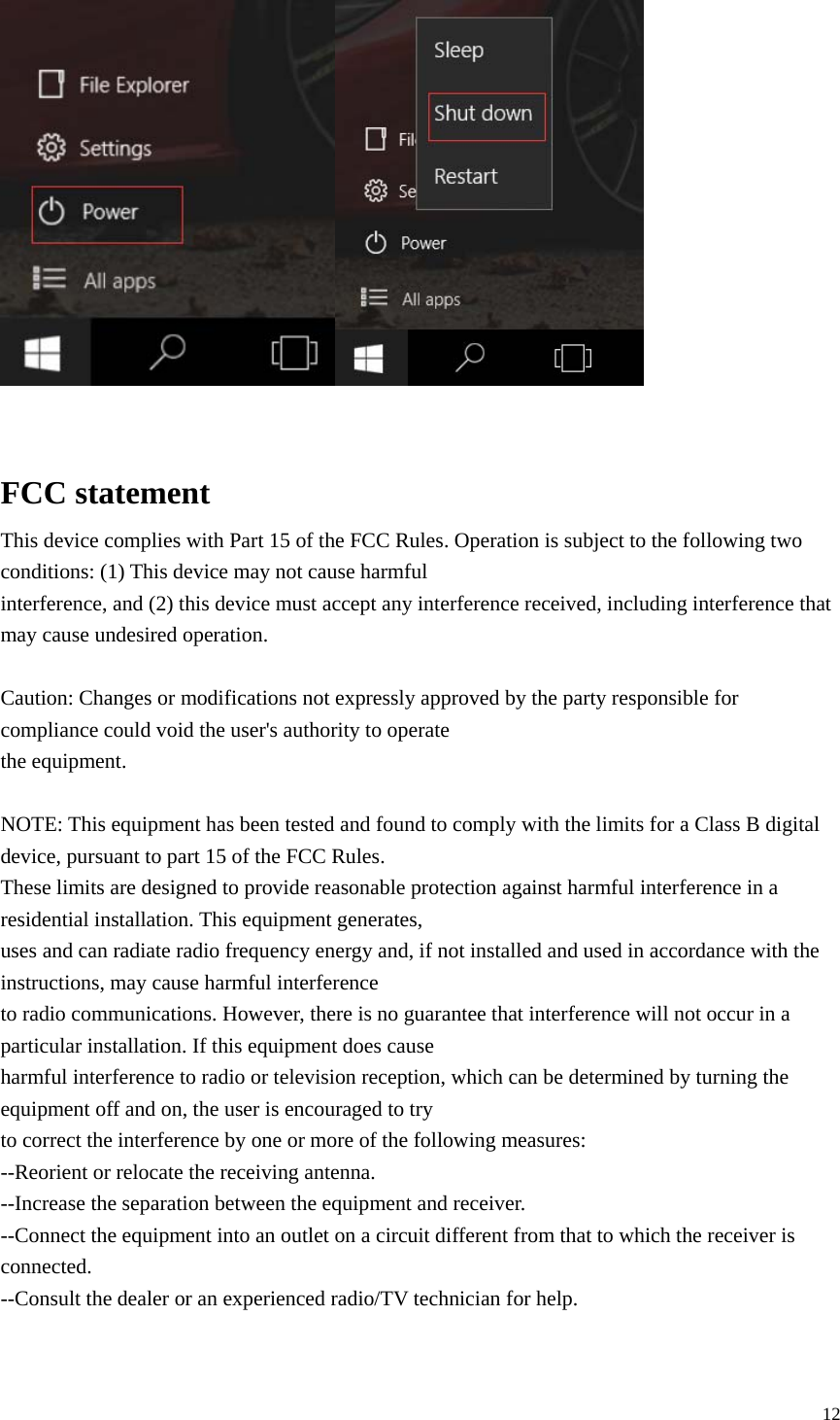  12     FCC statement This device complies with Part 15 of the FCC Rules. Operation is subject to the following two conditions: (1) This device may not cause harmful interference, and (2) this device must accept any interference received, including interference that may cause undesired operation.  Caution: Changes or modifications not expressly approved by the party responsible for compliance could void the user's authority to operate the equipment.  NOTE: This equipment has been tested and found to comply with the limits for a Class B digital device, pursuant to part 15 of the FCC Rules. These limits are designed to provide reasonable protection against harmful interference in a residential installation. This equipment generates, uses and can radiate radio frequency energy and, if not installed and used in accordance with the instructions, may cause harmful interference to radio communications. However, there is no guarantee that interference will not occur in a particular installation. If this equipment does cause harmful interference to radio or television reception, which can be determined by turning the equipment off and on, the user is encouraged to try to correct the interference by one or more of the following measures: --Reorient or relocate the receiving antenna. --Increase the separation between the equipment and receiver. --Connect the equipment into an outlet on a circuit different from that to which the receiver is connected. --Consult the dealer or an experienced radio/TV technician for help.   