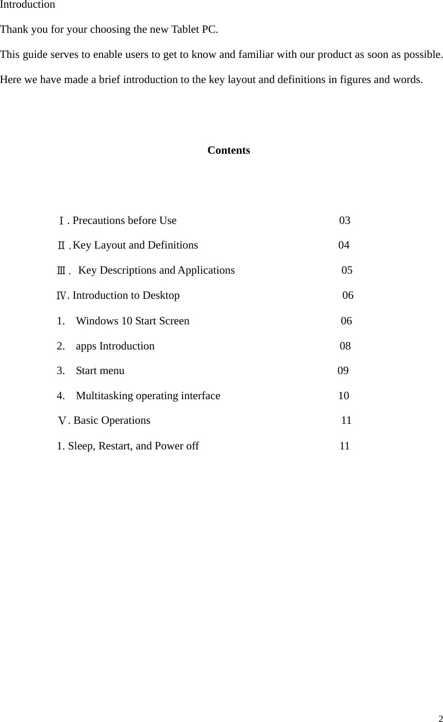  2   Introduction Thank you for your choosing the new Tablet PC. This guide serves to enable users to get to know and familiar with our product as soon as possible. Here we have made a brief introduction to the key layout and definitions in figures and words.      Contents             Ⅰ. Precautions before Use                             03           Ⅱ.Key Layout and Definitions                         04           Ⅲ. Key Descriptions and Applications                   05           Ⅳ. Introduction to Desktop                             06 1. Windows 10 Start Screen                           06 2. apps Introduction                                 08 3. Start menu                                      09 4. Multitasking operating interface                     10 Ⅴ. Basic Operations                                  11 1. Sleep, Restart, and Power off                         11                