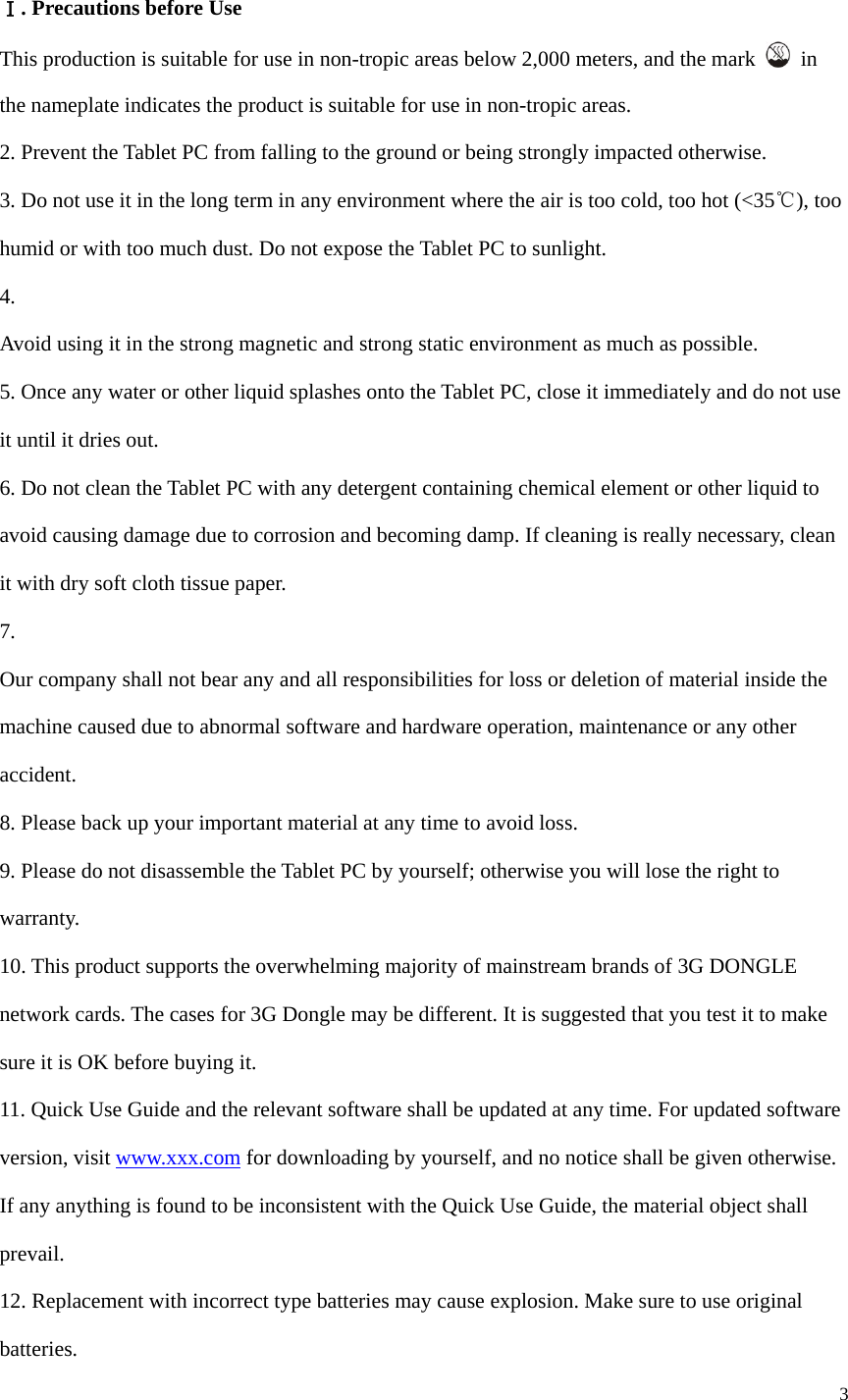  3   Ⅰ. Precautions before Use This production is suitable for use in non-tropic areas below 2,000 meters, and the mark   in the nameplate indicates the product is suitable for use in non-tropic areas. 2. Prevent the Tablet PC from falling to the ground or being strongly impacted otherwise. 3. Do not use it in the long term in any environment where the air is too cold, too hot (<35℃), too humid or with too much dust. Do not expose the Tablet PC to sunlight.   4.  Avoid using it in the strong magnetic and strong static environment as much as possible. 5. Once any water or other liquid splashes onto the Tablet PC, close it immediately and do not use it until it dries out. 6. Do not clean the Tablet PC with any detergent containing chemical element or other liquid to avoid causing damage due to corrosion and becoming damp. If cleaning is really necessary, clean it with dry soft cloth tissue paper. 7.  Our company shall not bear any and all responsibilities for loss or deletion of material inside the machine caused due to abnormal software and hardware operation, maintenance or any other accident. 8. Please back up your important material at any time to avoid loss. 9. Please do not disassemble the Tablet PC by yourself; otherwise you will lose the right to warranty. 10. This product supports the overwhelming majority of mainstream brands of 3G DONGLE network cards. The cases for 3G Dongle may be different. It is suggested that you test it to make sure it is OK before buying it.   11. Quick Use Guide and the relevant software shall be updated at any time. For updated software version, visit www.xxx.com for downloading by yourself, and no notice shall be given otherwise. If any anything is found to be inconsistent with the Quick Use Guide, the material object shall prevail. 12. Replacement with incorrect type batteries may cause explosion. Make sure to use original batteries. 