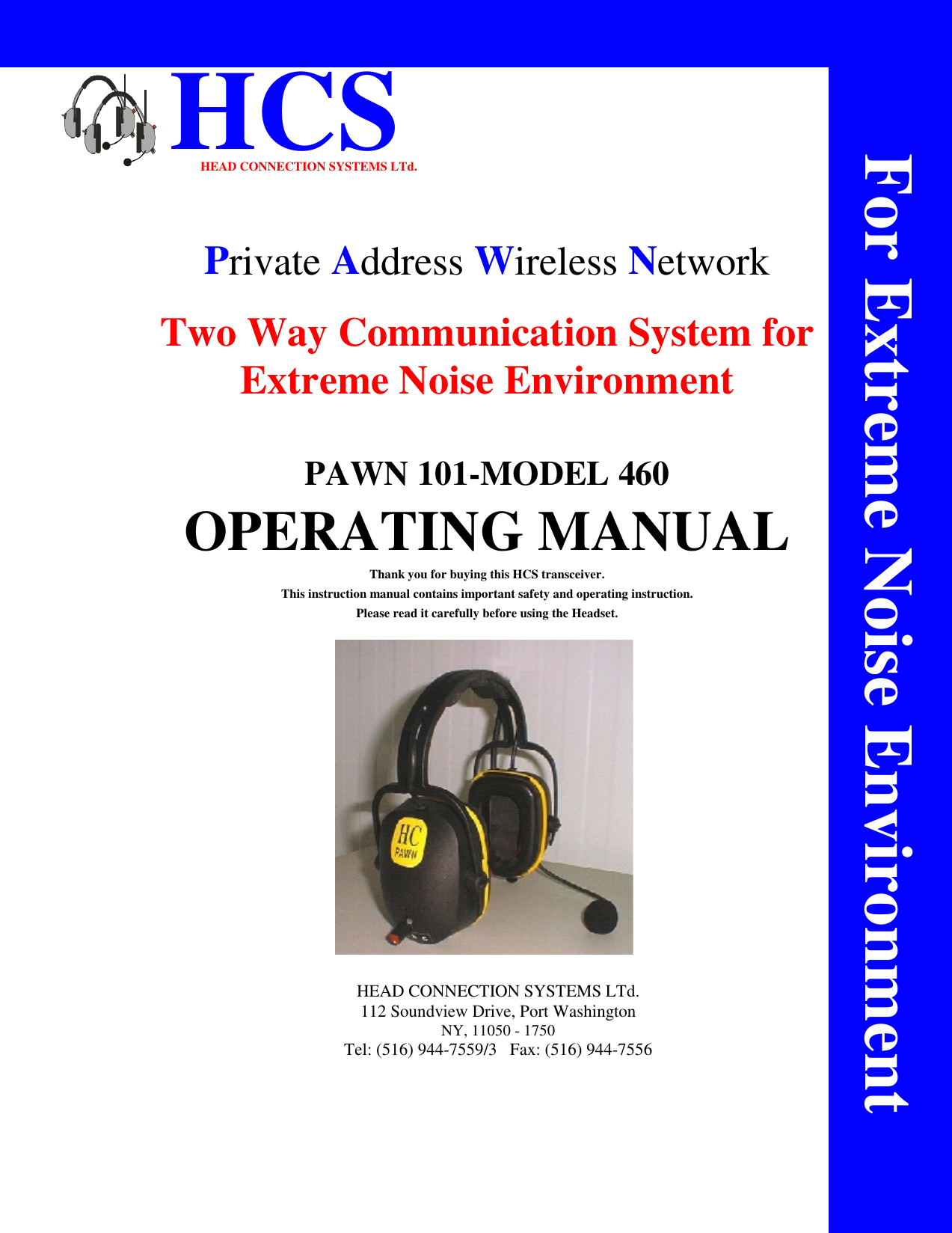                       HCSHEAD CONNECTION SYSTEMS LTd.Private Address Wireless NetworkTwo Way Communication System forExtreme Noise EnvironmentPAWN 101-MODEL 460OPERATING MANUALThank you for buying this HCS transceiver.This instruction manual contains important safety and operating instruction.Please read it carefully before using the Headset.HEAD CONNECTION SYSTEMS LTd.112 Soundview Drive, Port WashingtonNY, 11050 - 1750Tel: (516) 944-7559/3   Fax: (516) 944-7556For Extreme Noise Environment
