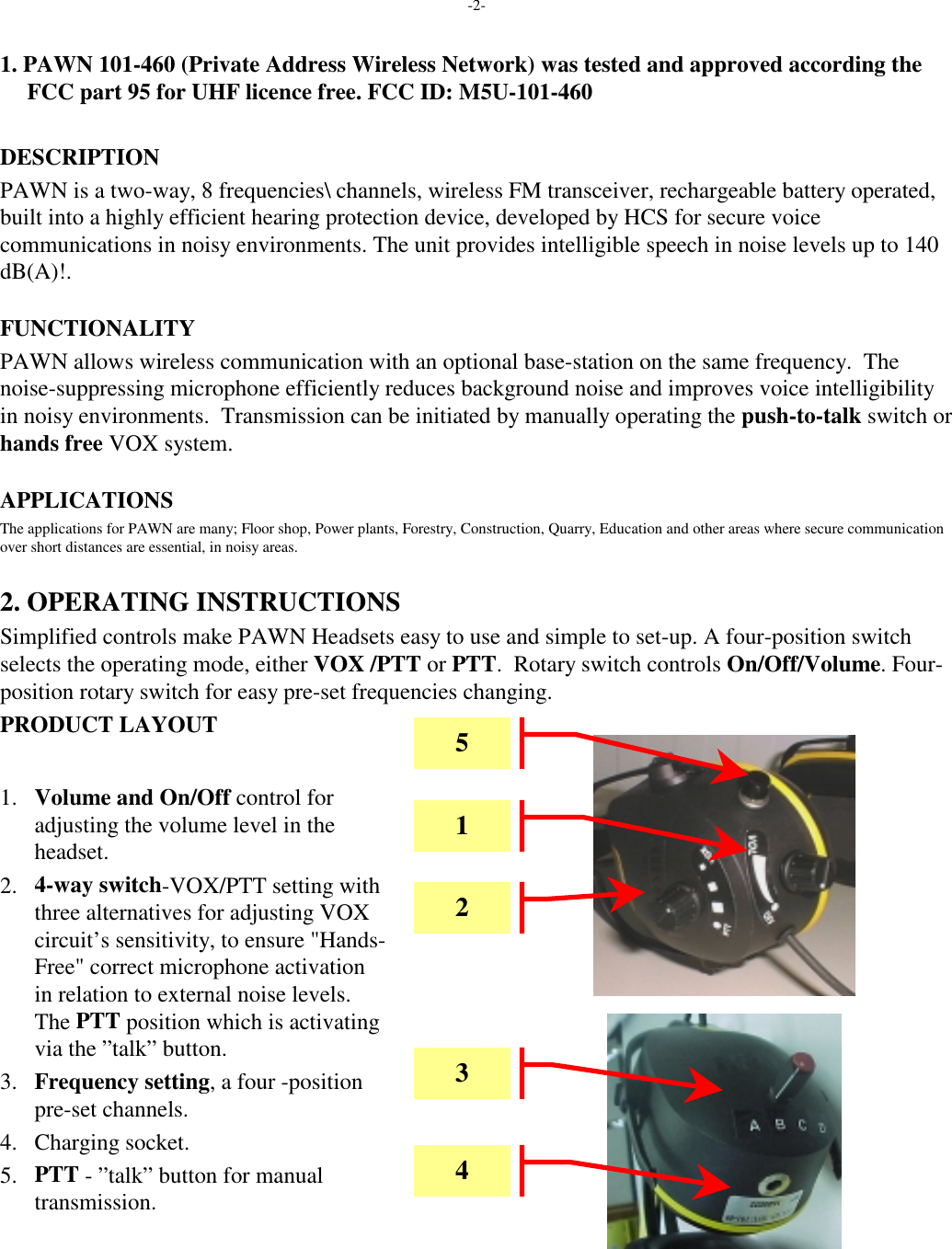 -2-1. PAWN 101-460 (Private Address Wireless Network) was tested and approved according theFCC part 95 for UHF licence free. FCC ID: M5U-101-460DESCRIPTIONPAWN is a two-way, 8 frequencies\ channels, wireless FM transceiver, rechargeable battery operated,built into a highly efficient hearing protection device, developed by HCS for secure voicecommunications in noisy environments. The unit provides intelligible speech in noise levels up to 140dB(A)!.FUNCTIONALITYPAWN allows wireless communication with an optional base-station on the same frequency.  Thenoise-suppressing microphone efficiently reduces background noise and improves voice intelligibilityin noisy environments.  Transmission can be initiated by manually operating the push-to-talk switch orhands free VOX system.APPLICATIONSThe applications for PAWN are many; Floor shop, Power plants, Forestry, Construction, Quarry, Education and other areas where secure communicationover short distances are essential, in noisy areas.2. OPERATING INSTRUCTIONSSimplified controls make PAWN Headsets easy to use and simple to set-up. A four-position switchselects the operating mode, either VOX /PTT or PTT.  Rotary switch controls On/Off/Volume. Four-position rotary switch for easy pre-set frequencies changing.PRODUCT LAYOUT1. Volume and On/Off control foradjusting the volume level in theheadset.2. 4-way switch-VOX/PTT setting withthree alternatives for adjusting VOXcircuit’s sensitivity, to ensure &quot;Hands-Free&quot; correct microphone activationin relation to external noise levels.The PTT position which is activatingvia the ”talk” button.3. Frequency setting, a four -positionpre-set channels.4. Charging socket.5. PTT - ”talk” button for manualtransmission.52143