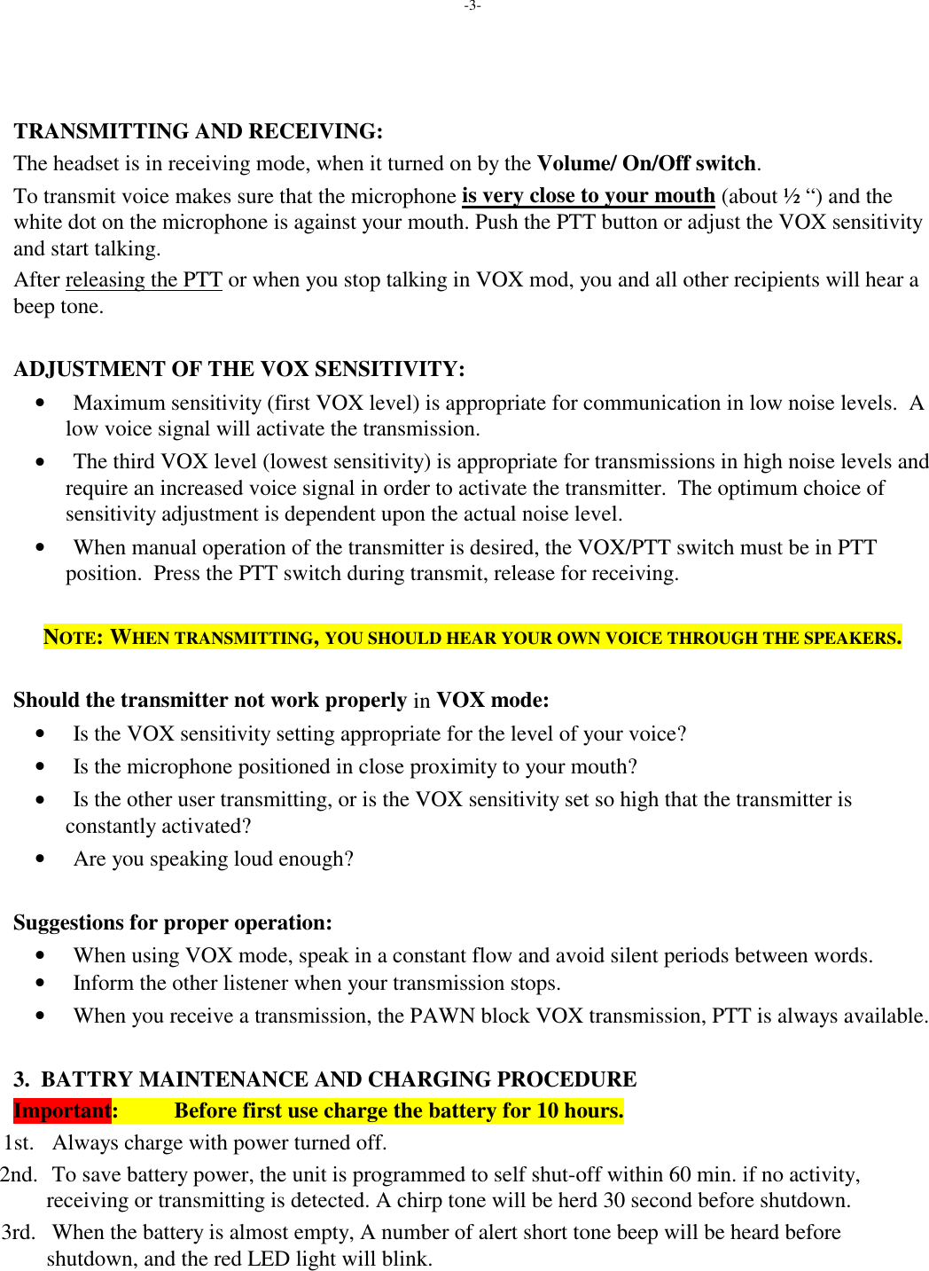 -3-TRANSMITTING AND RECEIVING:The headset is in receiving mode, when it turned on by the Volume/ On/Off switch.To transmit voice makes sure that the microphone is very close to your mouth (about ½ “) and thewhite dot on the microphone is against your mouth. Push the PTT button or adjust the VOX sensitivityand start talking.After releasing the PTT or when you stop talking in VOX mod, you and all other recipients will hear abeep tone.ADJUSTMENT OF THE VOX SENSITIVITY: • Maximum sensitivity (first VOX level) is appropriate for communication in low noise levels.  Alow voice signal will activate the transmission. • The third VOX level (lowest sensitivity) is appropriate for transmissions in high noise levels andrequire an increased voice signal in order to activate the transmitter.  The optimum choice ofsensitivity adjustment is dependent upon the actual noise level. • When manual operation of the transmitter is desired, the VOX/PTT switch must be in PTTposition.  Press the PTT switch during transmit, release for receiving.NOTE:WHEN TRANSMITTING, YOU SHOULD HEAR YOUR OWN VOICE THROUGH THE SPEAKERS.Should the transmitter not work properly in VOX mode: • Is the VOX sensitivity setting appropriate for the level of your voice? • Is the microphone positioned in close proximity to your mouth? • Is the other user transmitting, or is the VOX sensitivity set so high that the transmitter isconstantly activated? • Are you speaking loud enough?Suggestions for proper operation: • When using VOX mode, speak in a constant flow and avoid silent periods between words. • Inform the other listener when your transmission stops. • When you receive a transmission, the PAWN block VOX transmission, PTT is always available.3.  BATTRY MAINTENANCE AND CHARGING PROCEDUREImportant:          Before first use charge the battery for 10 hours. 1st. Always charge with power turned off. 2nd. To save battery power, the unit is programmed to self shut-off within 60 min. if no activity,receiving or transmitting is detected. A chirp tone will be herd 30 second before shutdown. 3rd. When the battery is almost empty, A number of alert short tone beep will be heard beforeshutdown, and the red LED light will blink.