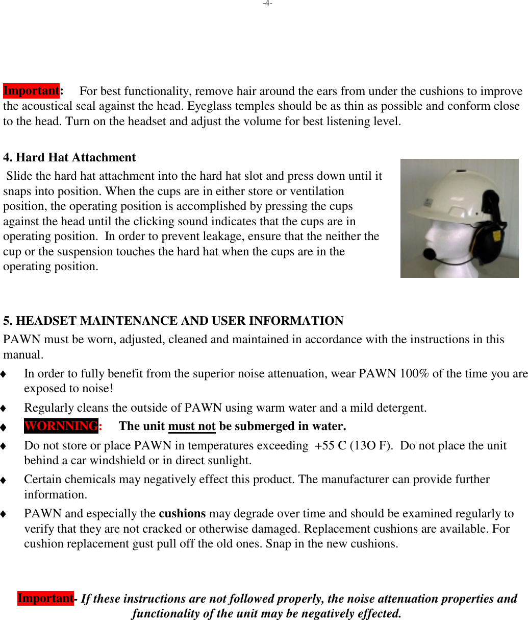 -4-Important: For best functionality, remove hair around the ears from under the cushions to improvethe acoustical seal against the head. Eyeglass temples should be as thin as possible and conform closeto the head. Turn on the headset and adjust the volume for best listening level.4. Hard Hat Attachment Slide the hard hat attachment into the hard hat slot and press down until itsnaps into position. When the cups are in either store or ventilationposition, the operating position is accomplished by pressing the cupsagainst the head until the clicking sound indicates that the cups are inoperating position.  In order to prevent leakage, ensure that the neither thecup or the suspension touches the hard hat when the cups are in theoperating position.5. HEADSET MAINTENANCE AND USER INFORMATIONPAWN must be worn, adjusted, cleaned and maintained in accordance with the instructions in thismanual. ♦ In order to fully benefit from the superior noise attenuation, wear PAWN 100% of the time you areexposed to noise! ♦ Regularly cleans the outside of PAWN using warm water and a mild detergent. ♦♦♦♦ WORNNING:     The unit must not be submerged in water. ♦ Do not store or place PAWN in temperatures exceeding  +55 C (13O F).  Do not place the unitbehind a car windshield or in direct sunlight. ♦ Certain chemicals may negatively effect this product. The manufacturer can provide furtherinformation. ♦ PAWN and especially the cushions may degrade over time and should be examined regularly toverify that they are not cracked or otherwise damaged. Replacement cushions are available. Forcushion replacement gust pull off the old ones. Snap in the new cushions.Important- If these instructions are not followed properly, the noise attenuation properties andfunctionality of the unit may be negatively effected.