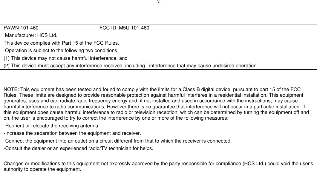 -7-PAWN-101 460                                           FCC ID: M5U-101-460 Manufacturer: HCS Ltd.This device complies with Part 15 of the FCC Rules. Operation is subject to the following two conditions:(1) This device may not cause harmful interference, and(2) This device must accept any interference received, including I interference that may cause undesired operation.NOTE: This equipment has been tested and found to comply with the limits for a Class B digital device, pursuant to part 15 of the FCCRules. These limits are designed to provide reasonable protection against harmful Interferes in a residential installation. This equipmentgenerates, uses and can radiate radio frequency energy and, if not installed and used in accordance with the instructions, may causeharmful interference to radio communications, However there is no guarantee that interference will not occur in a particular installation. Ifthis equipment does cause harmful interference to radio or television reception, which can be determined by turning the equipment off andon, the user is encouraged to try to correct the interference by one or more of the following measures:-Reorient or relocate the receiving antenna.-Increase the separation between the equipment and receiver.-Connect the equipment into an outlet on a circuit different from that to which the receiver is connected,-Consult the dealer or an experienced radio/TV technician for helps.Changes or modifications to this equipment not expressly approved by the party responsible for compliance (HCS Ltd.) could void the user&apos;sauthority to operate the equipment.