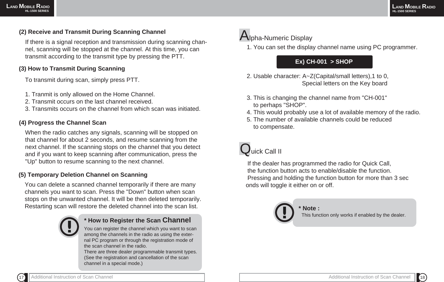 18Additional Instruction of Scan ChannelLAND MOBILE RADIOHL-1500 SERIES17 Additional Instruction of Scan ChannelLAND MOBILE RADIOHL-1500 SERIES(2) Receive and Transmit During Scanning ChannelIf there is a signal reception and transmission during scanning chan-nel, scanning will be stopped at the channel. At this time, you cantransmit according to the transmit type by pressing the PTT.(3) How to Transmit During ScanningTo transmit during scan, simply press PTT.1. Tranmit is only allowed on the Home Channel.2. Transmit occurs on the last channel received.3. Transmits occurs on the channel from which scan was initiated.(4) Progress the Channel ScanWhen the radio catches any signals, scanning will be stopped onthat channel for about 2 seconds, and resume scanning from thenext channel. If the scanning stops on the channel that you detectand if you want to keep scanning after communication, press the"Up" button to resume scanning to the next channel.(5) Temporary Deletion Channel on ScanningYou can delete a scanned channel temporarily if there are manychannels you want to scan. Press the "Down" button when scanstops on the unwanted channel. It will be then deleted temporarily.Restarting scan will restore the deleted channel into the scan list.You can register the channel which you want to scanamong the channels in the radio as using the exter-nal PC program or through the registration mode ofthe scan channel in the radio.There are three dealer programmable transmit types.(See the registration and cancellation of the scanchannel in a special mode.)* How to Register the Scan ChannelAlpha-Numeric Display1. You can set the display channel name using PC programmer.Ex) CH-001  > SHOP2. Usable character: A~Z(Capital/small letters),1 to 0,Special letters on the Key board3. This is changing the channel name from "CH-001" to perhaps "SHOP".4. This would probably use a lot of available memory of the radio.5. The number of available channels could be reducedto compensate.Quick Call IIIf the dealer has programmed the radio for Quick Call,the function button acts to enable/disable the function.Pressing and holding the function button for more than 3 seconds will toggle it either on or off. This function only works if enabled by the dealer.* Note :