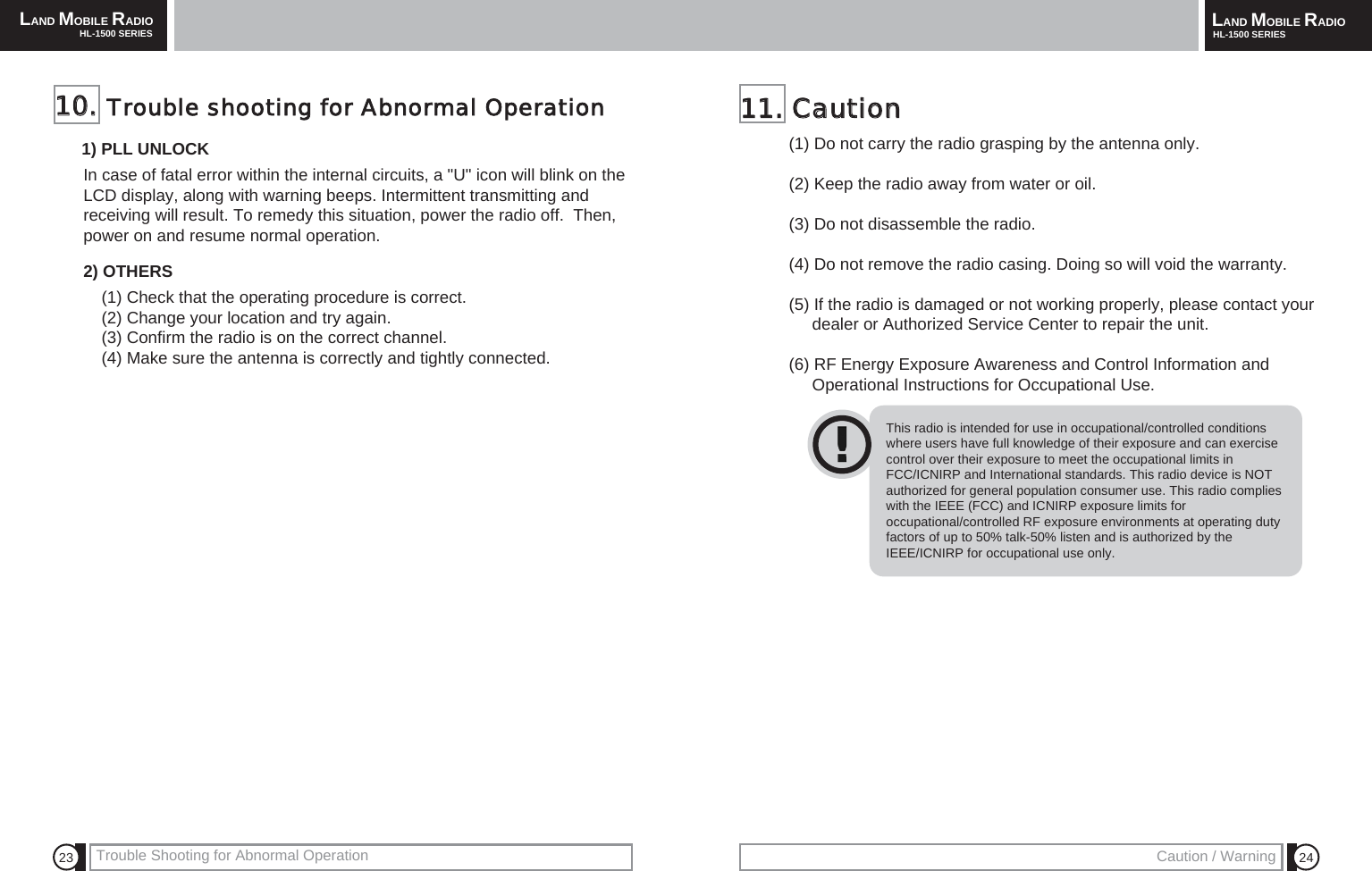 LAND MOBILE RADIOHL-1500 SERIES LAND MOBILE RADIOHL-1500 SERIESTrouble Shooting for Abnormal Operation Caution / Warning 24231111..  CCaauuttiioonn  (1) Do not carry the radio grasping by the antenna only.(2) Keep the radio away from water or oil.(3) Do not disassemble the radio.(4) Do not remove the radio casing. Doing so will void the warranty.(5) If the radio is damaged or not working properly, please contact your   dealer or Authorized Service Center to repair the unit.(6) RF Energy Exposure Awareness and Control Information andOperational Instructions for Occupational Use.1100..  Trouble  shooting  for  Abnormal  Operation1) PLL UNLOCKIn case of fatal error within the internal circuits, a "U" icon will blink on theLCD display, along with warning beeps. Intermittent transmitting andreceiving will result. To remedy this situation, power the radio off.  Then,power on and resume normal operation.2) OTHERS(1) Check that the operating procedure is correct.(2) Change your location and try again.(3) Confirm the radio is on the correct channel.(4) Make sure the antenna is correctly and tightly connected.This radio is intended for use in occupational/controlled conditionswhere users have full knowledge of their exposure and can exercisecontrol over their exposure to meet the occupational limits inFCC/ICNIRP and International standards. This radio device is NOTauthorized for general population consumer use. This radio complieswith the IEEE (FCC) and ICNIRP exposure limits foroccupational/controlled RF exposure environments at operating dutyfactors of up to 50% talk-50% listen and is authorized by theIEEE/ICNIRP for occupational use only.