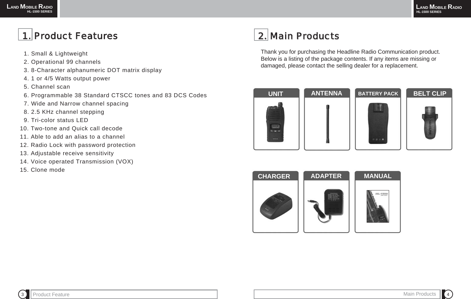 LAND MOBILE RADIOHL-1500 SERIES LAND MOBILE RADIOHL-1500 SERIESProduct Feature Main Products 4322..  MMaaiinn  PPrroodduuccttssThank you for purchasing the Headline Radio Communication product.Below is a listing of the package contents. If any items are missing or damaged, please contact the selling dealer for a replacement.UNIT ANTENNA BATTERY PACK BELT CLIPCHARGER  ADAPTER MANUAL11..  PPrroodduucctt  FFeeaattuurreess1. Small &amp; Lightweight2. Operational 99 channels3. 8-Character alphanumeric DOT matrix display4. 1 or 4/5 Watts output power5. Channel scan6. Programmable 38 Standard CTSCC tones and 83 DCS Codes7. Wide and Narrow channel spacing8. 2.5 KHz channel stepping9. Tri-color status LED10. Two-tone and Quick call decode11. Able to add an alias to a channel12. Radio Lock with password protection13. Adjustable receive sensitivity14. Voice operated Transmission (VOX)15. Clone mode