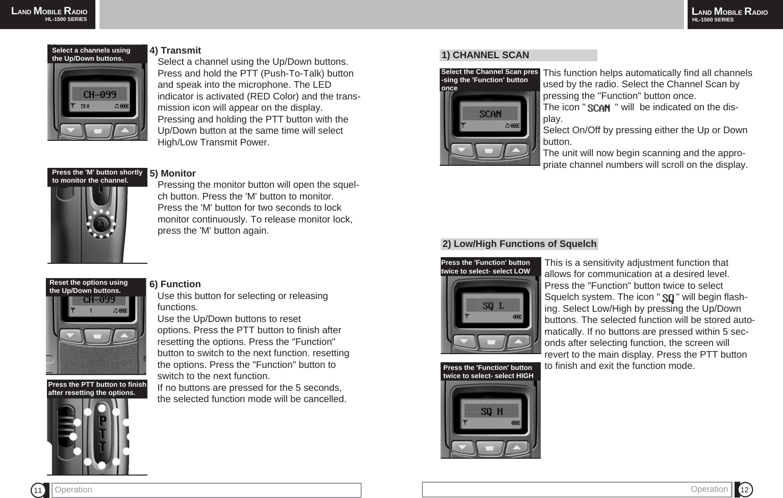 LAND MOBILE RADIOHL-1500 SERIES LAND MOBILE RADIOHL-1500 SERIESOperation Operation 12112) Low/High Functions of SquelchThis is a sensitivity adjustment function thatallows for communication at a desired level.Press the "Function" button twice to selectSquelch system. The icon "      " will begin flash-ing. Select Low/High by pressing the Up/Downbuttons. The selected function will be stored auto-matically. If no buttons are pressed within 5 sec-onds after selecting function, the screen willrevert to the main display. Press the PTT buttonto finish and exit the function mode.4) TransmitSelect a channel using the Up/Down buttons.     Press and hold the PTT (Push-To-Talk) button and speak into the microphone. The LEDindicator is activated (RED Color) and the trans-mission icon will appear on the display. Pressing and holding the PTT button with the Up/Down button at the same time will select High/Low Transmit Power.5) Monitor Pressing the monitor button will open the squel-ch button. Press the 'M' button to monitor.Press the 'M' button for two seconds to lockmonitor continuously. To release monitor lock,press the 'M' button again.6) FunctionUse this button for selecting or releasing functions.Use the Up/Down buttons to reset options. Press the PTT button to finish after resetting the options. Press the "Function"button to switch to the next function. resettingthe options. Press the "Function" button toswitch to the next function. If no buttons are pressed for the 5 seconds,the selected function mode will be cancelled.Reset the options usingthe Up/Down buttons.Press the 'Function' button twice to select- select LOW Select a channels using the Up/Down buttons. Press the 'M' button shortlyto monitor the channel.Press the PTT button to finishafter resetting the options.Press the 'Function' buttontwice to select- select HIGH 1) CHANNEL SCANThis function helps automatically find all channelsused by the radio. Select the Channel Scan bypressing the "Function" button once. The icon "           " will  be indicated on the dis-play.Select On/Off by pressing either the Up or Downbutton.The unit will now begin scanning and the appro-priate channel numbers will scroll on the display.Select the Channel Scan pres-sing the 'Function' buttononce