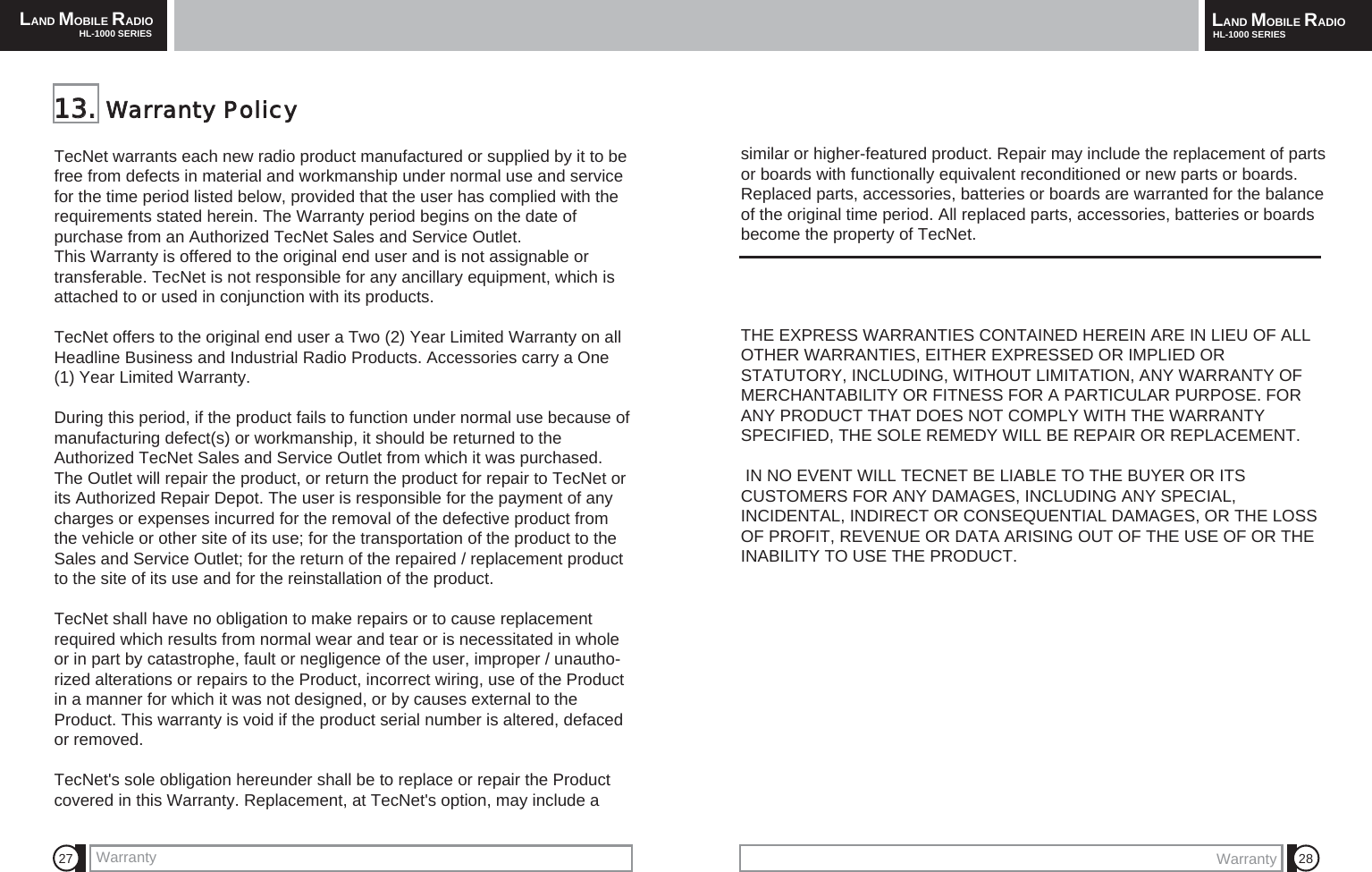 LAND MOBILE RADIOHL-1000 SERIES LAND MOBILE RADIOHL-1000 SERIESWarranty27 28TecNet warrants each new radio product manufactured or supplied by it to befree from defects in material and workmanship under normal use and servicefor the time period listed below, provided that the user has complied with therequirements stated herein. The Warranty period begins on the date ofpurchase from an Authorized TecNet Sales and Service Outlet. This Warranty is offered to the original end user and is not assignable ortransferable. TecNet is not responsible for any ancillary equipment, which isattached to or used in conjunction with its products. TecNet offers to the original end user a Two (2) Year Limited Warranty on allHeadline Business and Industrial Radio Products. Accessories carry a One(1) Year Limited Warranty.During this period, if the product fails to function under normal use because ofmanufacturing defect(s) or workmanship, it should be returned to theAuthorized TecNet Sales and Service Outlet from which it was purchased.The Outlet will repair the product, or return the product for repair to TecNet orits Authorized Repair Depot. The user is responsible for the payment of anycharges or expenses incurred for the removal of the defective product fromthe vehicle or other site of its use; for the transportation of the product to theSales and Service Outlet; for the return of the repaired / replacement productto the site of its use and for the reinstallation of the product.TecNet shall have no obligation to make repairs or to cause replacementrequired which results from normal wear and tear or is necessitated in wholeor in part by catastrophe, fault or negligence of the user, improper / unautho-rized alterations or repairs to the Product, incorrect wiring, use of the Productin a manner for which it was not designed, or by causes external to theProduct. This warranty is void if the product serial number is altered, defacedor removed.TecNet's sole obligation hereunder shall be to replace or repair the Productcovered in this Warranty. Replacement, at TecNet's option, may include a 1133..  Warranty  Policysimilar or higher-featured product. Repair may include the replacement of partsor boards with functionally equivalent reconditioned or new parts or boards.Replaced parts, accessories, batteries or boards are warranted for the balanceof the original time period. All replaced parts, accessories, batteries or boardsbecome the property of TecNet.THE EXPRESS WARRANTIES CONTAINED HEREIN ARE IN LIEU OF ALLOTHER WARRANTIES, EITHER EXPRESSED OR IMPLIED ORSTATUTORY, INCLUDING, WITHOUT LIMITATION, ANY WARRANTY OFMERCHANTABILITY OR FITNESS FOR A PARTICULAR PURPOSE. FORANY PRODUCT THAT DOES NOT COMPLY WITH THE WARRANTYSPECIFIED, THE SOLE REMEDY WILL BE REPAIR OR REPLACEMENT.IN NO EVENT WILL TECNET BE LIABLE TO THE BUYER OR ITSCUSTOMERS FOR ANY DAMAGES, INCLUDING ANY SPECIAL,INCIDENTAL, INDIRECT OR CONSEQUENTIAL DAMAGES, OR THE LOSSOF PROFIT, REVENUE OR DATA ARISING OUT OF THE USE OF OR THEINABILITY TO USE THE PRODUCT.Warranty
