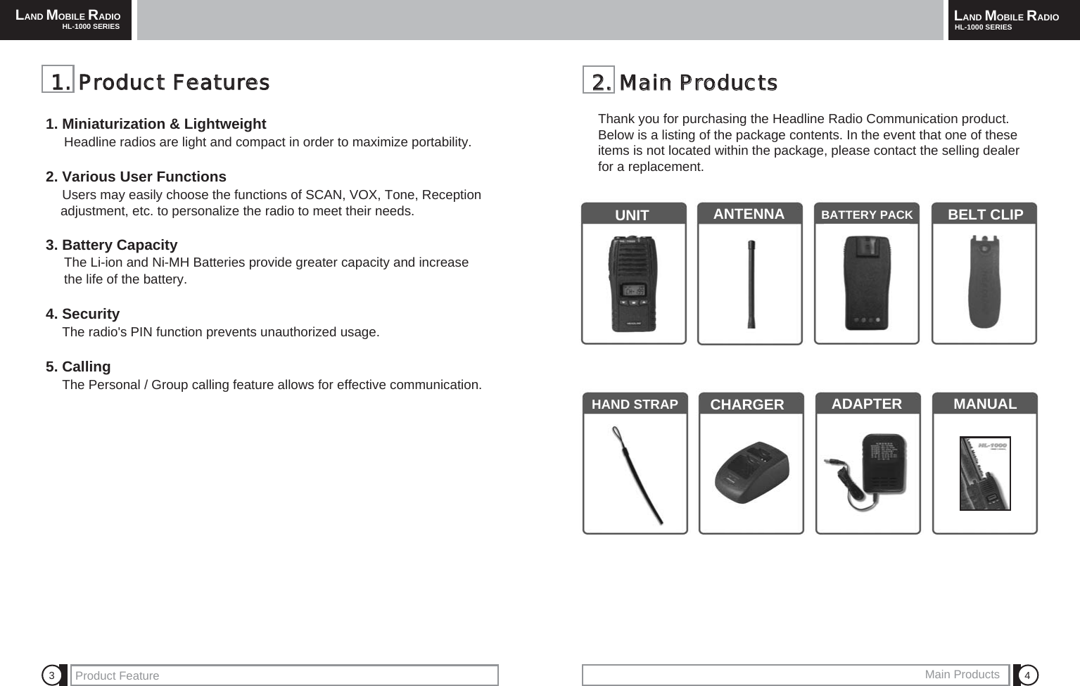 LAND MOBILE RADIOHL-1000 SERIES LAND MOBILE RADIOHL-1000 SERIESProduct Feature Main Products 4322..  MMaaiinn  PPrroodduuccttssThank you for purchasing the Headline Radio Communication product.Below is a listing of the package contents. In the event that one of theseitems is not located within the package, please contact the selling dealerfor a replacement.UNIT ANTENNA BATTERY PACK BELT CLIPHAND STRAP CHARGER  ADAPTER MANUAL11..  PPrroodduucctt  FFeeaattuurreess1. Miniaturization &amp; LightweightHeadline radios are light and compact in order to maximize portability.2. Various User FunctionsUsers may easily choose the functions of SCAN, VOX, Tone, Reception adjustment, etc. to personalize the radio to meet their needs. 3. Battery CapacityThe Li-ion and Ni-MH Batteries provide greater capacity and increase the life of the battery.4. SecurityThe radio's PIN function prevents unauthorized usage.5. CallingThe Personal / Group calling feature allows for effective communication.