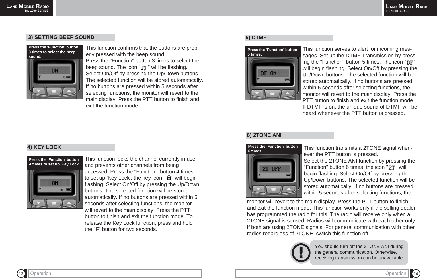 LAND MOBILE RADIOHL-1000 SERIES LAND MOBILE RADIOHL-1000 SERIESOperation 14136) 2TONE ANI This function transmits a 2TONE signal when-ever the PTT button is pressed.Select the 2TONE ANI function by pressing the"Function" button 6 times, the icon "     " willbegin flashing. Select On/Off by pressing theUp/Down buttons. The selected function will bestored automatically. If no buttons are pressedwithin 5 seconds after selecting functions, theYou should turn off the 2TONE ANI duringthe general communication. Otherwise,receiving transmission can be unavailable.monitor will revert to the main display. Press the PTT button to finishand exit the function mode. This function works only if the selling dealerhas programmed the radio for this. The radio will receive only when a2TONE signal is sensed. Radios will communicate with each other onlyif both are using 2TONE signals. For general communication with otherradios regardless of 2TONE, switch this function off.4) KEY LOCK This function locks the channel currently in useand prevents other channels from beingaccessed. Press the "Function" button 4 timesto set up 'Key Lock', the key icon "    " will beginflashing. Select On/Off by pressing the Up/Downbuttons. The selected function will be storedautomatically. If no buttons are pressed within 5seconds after selecting functions, the monitorwill revert to the main display. Press the PTTbutton to finish and exit the function mode. Torelease the Key Lock function, press and holdthe "F" button for two seconds.5) DTMF This function serves to alert for incoming mes-sages. Set up the DTMF Transmission by press-ing the "Function" button 5 times. The icon "     "will begin flashing. Select On/Off by pressing theUp/Down buttons. The selected function will bestored automatically. If no buttons are pressedwithin 5 seconds after selecting functions, themonitor will revert to the main display. Press thePTT button to finish and exit the function mode. If DTMF is on, the unique sound of DTMF will beheard whenever the PTT button is pressed. OperationPress the 'Function' button5 times.Press the 'Function' button6 times.3) SETTING BEEP SOUND This function confirms that the buttons are prop-erly pressed with the beep sound. Press the "Function" button 3 times to select thebeep sound. The icon "     " will be flashing.Select On/Off by pressing the Up/Down buttons.The selected function will be stored automatically. If no buttons are pressed within 5 seconds afterselecting functions, the monitor will revert to themain display. Press the PTT button to finish andexit the function mode.Press the 'Function' button 3 times to select the beepsound.Press the 'Function' button4 times to set up 'Key Lock'.