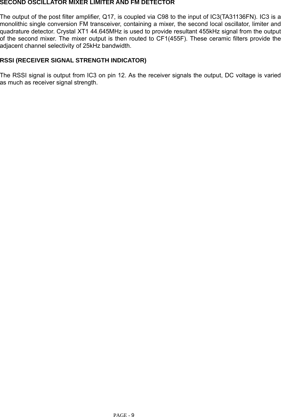   PAGE - 9 SECOND OSCILLATOR MIXER LIMITER AND FM DETECTOR  The output of the post filter amplifier, Q17, is coupled via C98 to the input of IC3(TA31136FN). IC3 is a monolithic single conversion FM transceiver, containing a mixer, the second local oscillator, limiter and quadrature detector. Crystal XT1 44.645MHz is used to provide resultant 455kHz signal from the output of the second mixer. The mixer output is then routed to CF1(455F). These ceramic filters provide the adjacent channel selectivity of 25kHz bandwidth.  RSSI (RECEIVER SIGNAL STRENGTH INDICATOR)  The RSSI signal is output from IC3 on pin 12. As the receiver signals the output, DC voltage is varied as much as receiver signal strength.     