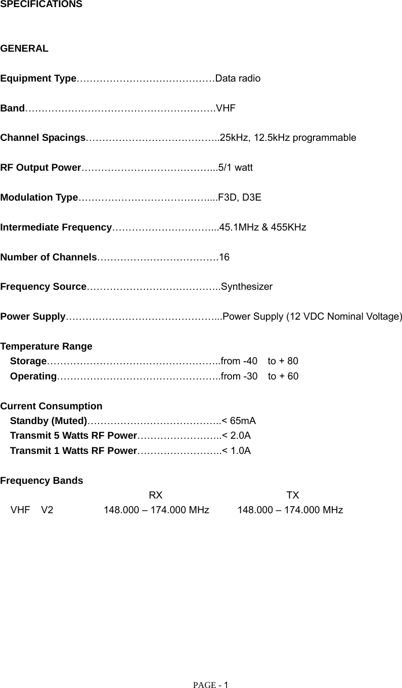   PAGE - 1  SPECIFICATIONS   GENERAL  Equipment Type……………………………………Data radio  Band………………………………………………….VHF   Channel Spacings…………………………………..25kHz, 12.5kHz programmable  RF Output Power…………………………………...5/1 watt  Modulation Type…………………………………....F3D, D3E  Intermediate Frequency…………………………...45.1MHz &amp; 455KHz  Number of Channels……………………………….16  Frequency Source…………………………………..Synthesizer  Power Supply………………………………………...Power Supply (12 VDC Nominal Voltage)                                               Temperature Range   Storage……………………………………………..from -40 to + 80   Operating…………………………………………..from -30 to + 60  Current Consumption   Standby (Muted)…………………………………..&lt; 65mA    Transmit 5 Watts RF Power……………………..&lt; 2.0A    Transmit 1 Watts RF Power……………………..&lt; 1.0A  Frequency Bands                               RX                         TX VHF  V2    148.000 – 174.000 MHz  148.000 – 174.000 MHz           