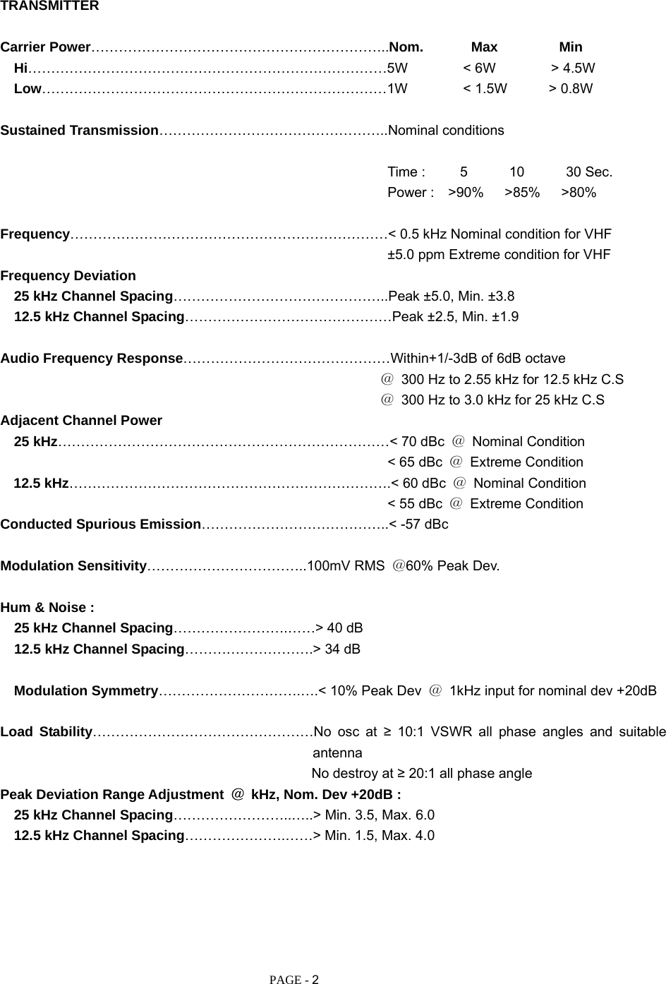   PAGE - 2 TRANSMITTER  Carrier Power………………………………………………………..Nom.       Max         Min   Hi……………………………………………………………………5W        &lt; 6W        &gt; 4.5W   Low…………………………………………………………………1W        &lt; 1.5W      &gt; 0.8W  Sustained Transmission…………………………………………..Nominal conditions                                                          Time :     5      10      30 Sec.                                                         Power :  &gt;90%   &gt;85%   &gt;80%  Frequency……………………………………………………………&lt; 0.5 kHz Nominal condition for VHF                                                         ±5.0 ppm Extreme condition for VHF Frequency Deviation    25 kHz Channel Spacing………………………………………..Peak ±5.0, Min. ±3.8   12.5 kHz Channel Spacing………………………………………Peak ±2.5, Min. ±1.9  Audio Frequency Response………………………………………Within+1/-3dB of 6dB octave                                                        ＠  300 Hz to 2.55 kHz for 12.5 kHz C.S                                                        ＠  300 Hz to 3.0 kHz for 25 kHz C.S Adjacent Channel Power   25 kHz………………………………………………………………&lt; 70 dBc  ＠ Nominal Condition                                                         &lt; 65 dBc ＠ Extreme Condition 12.5 kHz…………………………………………………………….&lt; 60 dBc  ＠ Nominal Condition                                                         &lt; 55 dBc ＠ Extreme Condition Conducted Spurious Emission…………………………………..&lt; -57 dBc  Modulation Sensitivity……………………………..100mV RMS  ＠60% Peak Dev.  Hum &amp; Noise :   25 kHz Channel Spacing…………………….……&gt; 40 dB     12.5 kHz Channel Spacing……………………….&gt; 34 dB      Modulation Symmetry………………………….….&lt; 10% Peak Dev  ＠  1kHz input for nominal dev +20dB  Load Stability…………………………………………No osc at ≥ 10:1 VSWR all phase angles and suitable antenna                                              No destroy at ≥ 20:1 all phase angle Peak Deviation Range Adjustment  ＠  kHz, Nom. Dev +20dB :    25 kHz Channel Spacing……………………..…..&gt; Min. 3.5, Max. 6.0    12.5 kHz Channel Spacing………………….……&gt; Min. 1.5, Max. 4.0       