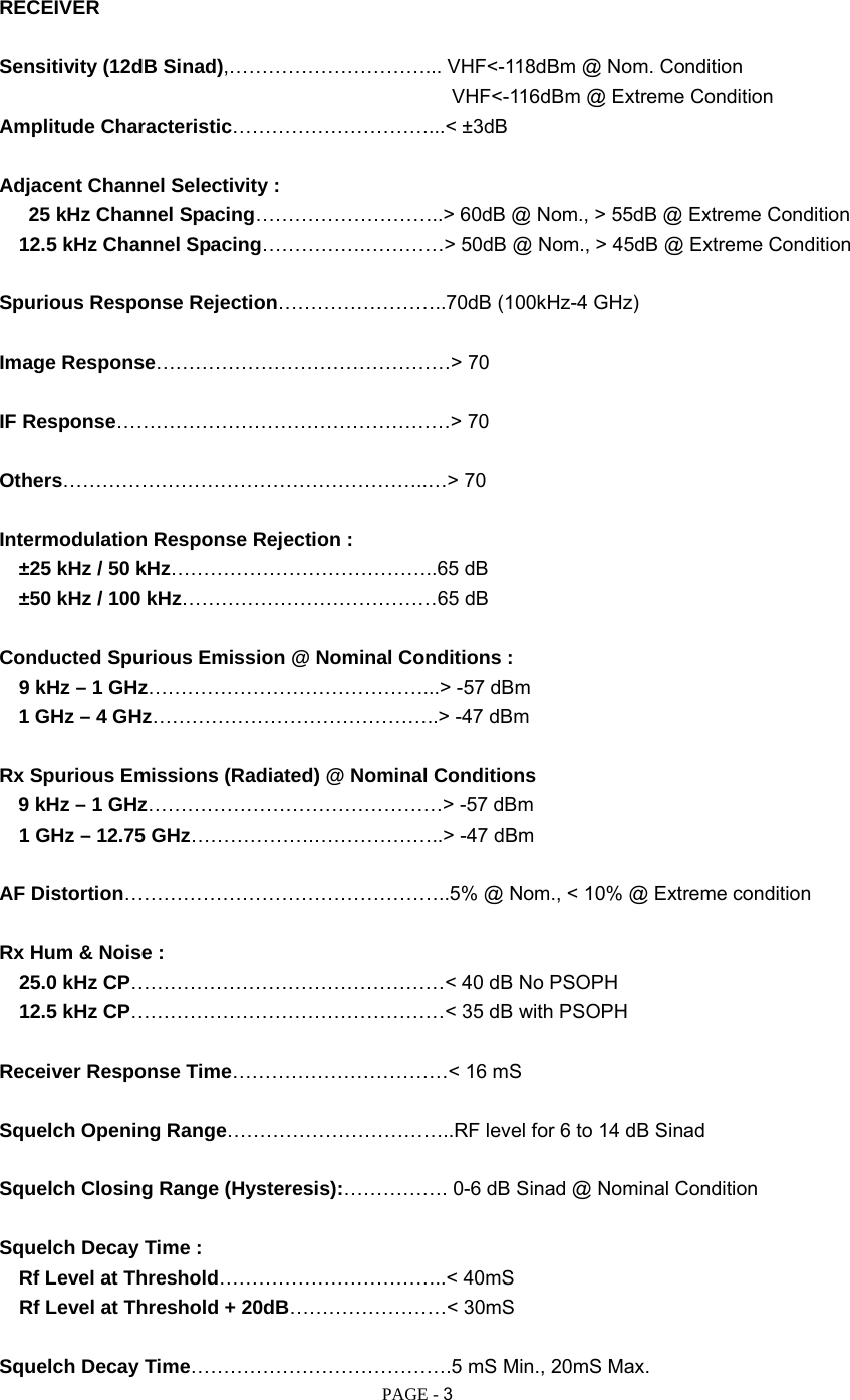   PAGE - 3 RECEIVER  Sensitivity (12dB Sinad),…………………………... VHF&lt;-118dBm @ Nom. Condition  VHF&lt;-116dBm @ Extreme Condition Amplitude Characteristic…………………………...&lt; ±3dB  Adjacent Channel Selectivity :     25 kHz Channel Spacing………………………..&gt; 60dB @ Nom., &gt; 55dB @ Extreme Condition    12.5 kHz Channel Spacing…………….…………&gt; 50dB @ Nom., &gt; 45dB @ Extreme Condition  Spurious Response Rejection……………………..70dB (100kHz-4 GHz)  Image Response………………………………………&gt; 70  IF Response……………………………………………&gt; 70  Others………………………………………………..…&gt; 70  Intermodulation Response Rejection :    ±25 kHz / 50 kHz…………………………………..65 dB    ±50 kHz / 100 kHz…………………………………65 dB  Conducted Spurious Emission @ Nominal Conditions :    9 kHz – 1 GHz……………………………………...&gt; -57 dBm   1 GHz – 4 GHz……………………………………..&gt; -47 dBm  Rx Spurious Emissions (Radiated) @ Nominal Conditions 9 kHz – 1 GHz………………………………………&gt; -57 dBm  1 GHz – 12.75 GHz……………….………………..&gt; -47 dBm  AF Distortion…………………………………………..5% @ Nom., &lt; 10% @ Extreme condition  Rx Hum &amp; Noise :     25.0 kHz CP…………………………………………&lt; 40 dB No PSOPH   12.5 kHz CP…………………………………………&lt; 35 dB with PSOPH  Receiver Response Time……………………………&lt; 16 mS  Squelch Opening Range……………………………..RF level for 6 to 14 dB Sinad  Squelch Closing Range (Hysteresis):……………. 0-6 dB Sinad @ Nominal Condition  Squelch Decay Time :    Rf Level at Threshold……………………………..&lt; 40mS   Rf Level at Threshold + 20dB……………………&lt; 30mS  Squelch Decay Time………………………………….5 mS Min., 20mS Max. 