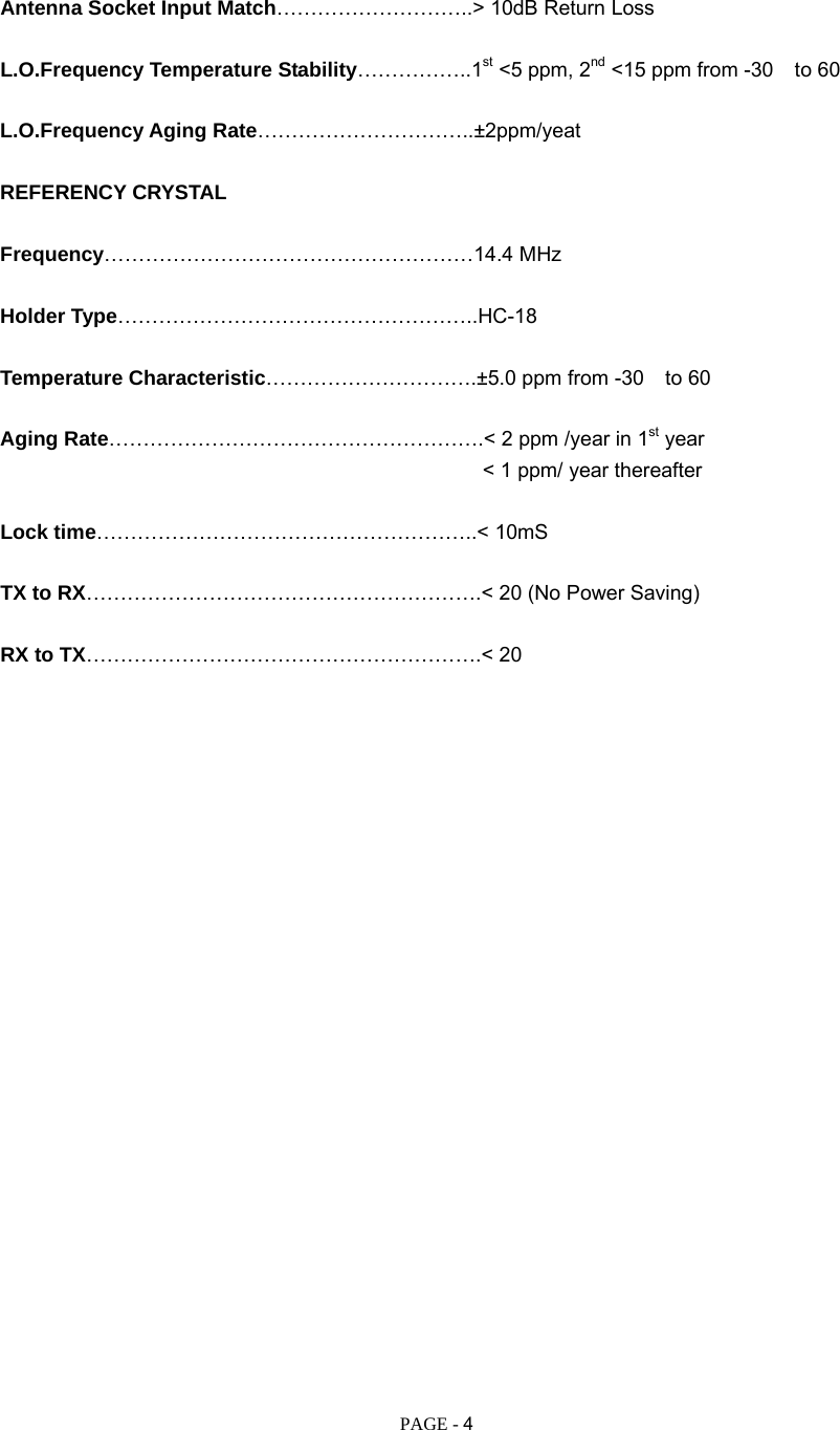   PAGE - 4  Antenna Socket Input Match………………………..&gt; 10dB Return Loss  L.O.Frequency Temperature Stability……………..1st &lt;5 ppm, 2nd &lt;15 ppm from -30 to 60  L.O.Frequency Aging Rate…………………………..±2ppm/yeat  REFERENCY CRYSTAL  Frequency………………………………………………14.4 MHz  Holder Type……………………………………………..HC-18  Temperature Characteristic………………………….±5.0 ppm from -30 to 60  Aging Rate……………………………………………….&lt; 2 ppm /year in 1st year                                                &lt; 1 ppm/ year thereafter  Lock time………………………………………………..&lt; 10mS  TX to RX………………………………………………….&lt; 20 (No Power Saving)  RX to TX………………………………………………….&lt; 20                         