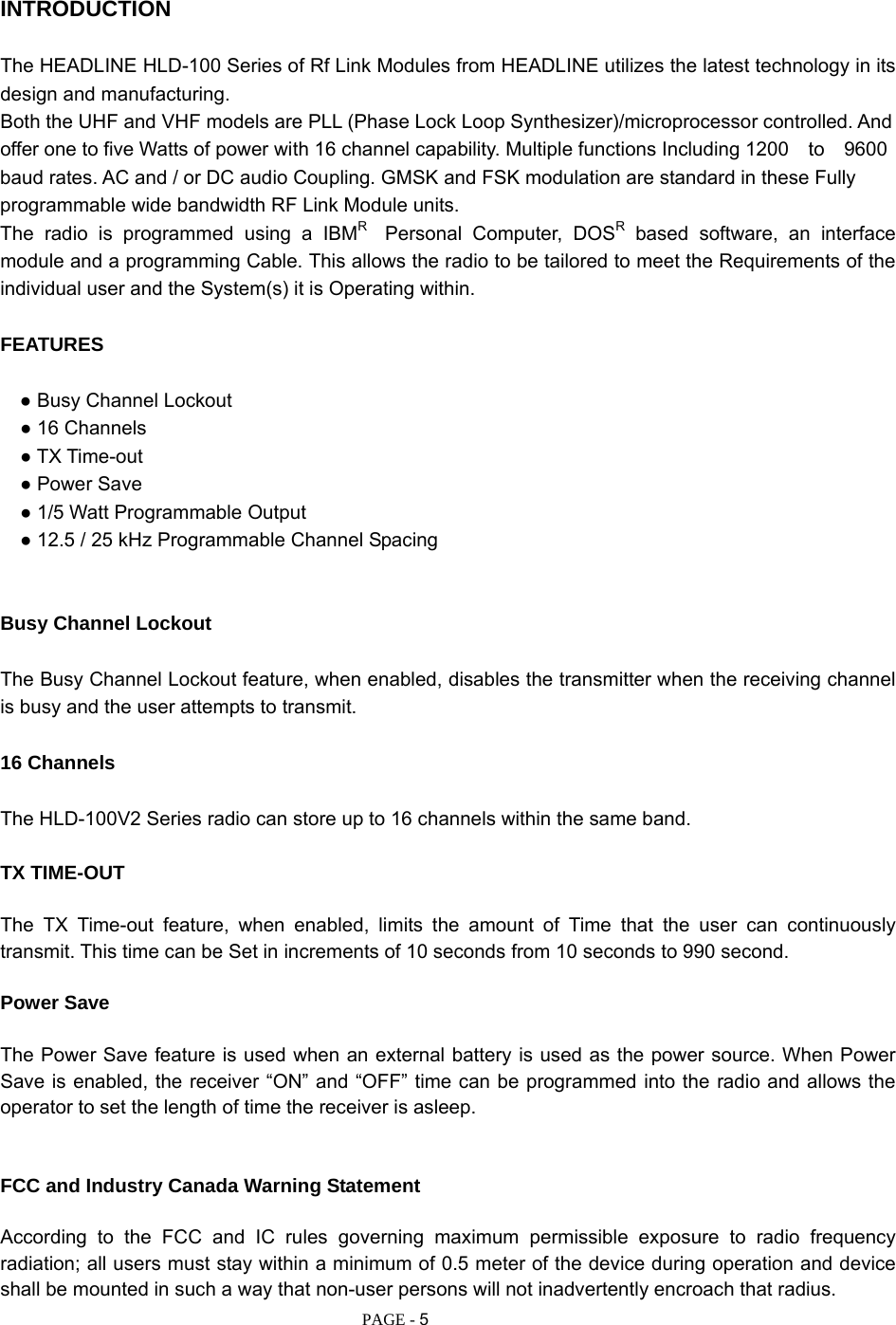   PAGE - 5 INTRODUCTION  The HEADLINE HLD-100 Series of Rf Link Modules from HEADLINE utilizes the latest technology in its design and manufacturing. Both the UHF and VHF models are PLL (Phase Lock Loop Synthesizer)/microprocessor controlled. And offer one to five Watts of power with 16 channel capability. Multiple functions Including 1200  to  9600 baud rates. AC and / or DC audio Coupling. GMSK and FSK modulation are standard in these Fully programmable wide bandwidth RF Link Module units. The radio is programmed using a IBMR  Personal Computer, DOSR based software, an interface module and a programming Cable. This allows the radio to be tailored to meet the Requirements of the individual user and the System(s) it is Operating within.  FEATURES  ● Busy Channel Lockout   ● 16 Channels   ● TX Time-out   ● Power Save   ● 1/5 Watt Programmable Output   ● 12.5 / 25 kHz Programmable Channel Spacing   Busy Channel Lockout  The Busy Channel Lockout feature, when enabled, disables the transmitter when the receiving channel is busy and the user attempts to transmit.  16 Channels  The HLD-100V2 Series radio can store up to 16 channels within the same band.  TX TIME-OUT  The TX Time-out feature, when enabled, limits the amount of Time that the user can continuously transmit. This time can be Set in increments of 10 seconds from 10 seconds to 990 second.  Power Save  The Power Save feature is used when an external battery is used as the power source. When Power Save is enabled, the receiver “ON” and “OFF” time can be programmed into the radio and allows the operator to set the length of time the receiver is asleep.   FCC and Industry Canada Warning Statement  According to the FCC and IC rules governing maximum permissible exposure to radio frequency radiation; all users must stay within a minimum of 0.5 meter of the device during operation and device shall be mounted in such a way that non-user persons will not inadvertently encroach that radius.       